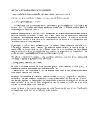 OS TRATAMENTOS INJUSTAMENTE ESQUECIDOS
vezes, muito fantasistas, essas são mais que muitas e pretendem que o
múmio seria proveniente de restos de mamutes ou até de dinossauros.
As incríveis proprieda(les do múmio
As investigações e as experiências clínicas confirmam a grande capacidade regenerativa do
múmio. Esta capacidade polivalente permitiria tratar com a mesma eficácia tanto a
consolidação de fracturas como as
doenças degenerativas. A imprensa russa menciona a eficácia do múmio em inúmeros casos
reconhecidamente incuráveis. Todavia, até à data, ainda não foi apresentada nenhuma
explicação cientificamente válida sobre o mecanismo do múmio. Os médicos ocidentais
confirmaram também a sua forte acção bacteriostática. O múmio é por conseguinte um
“antibiótico natural” por excelência.
Finalizando, o múmio está, provavelmente, na origem dessa misteriosa pomada anti-
inflamatória utilizada pelos médicos do exército russo durante a guerra contra o
Afeganistão. A grande surpresa dos médicos russos foi a de constatar as capacidades
regenerativas do múmio em patologias que surgiam no seguimento de irradiações. Mas
neste campo as investigações continuam em fase experimental.
Um último comentário interessante: esta substância está disponível (e a preços acessíveis)
em todos os países da Europa Central e Oriental.
A 0ZOQUERITE: UMA CERA NATURAL
O nome ozoquerite provém de duas palavras gregas: ozein (sentir) e keros (cera). A
substância também é chamada “cera das montanhas” ou
14 cera natural” e é comparável à cera de abelhas. Além disso é uma resina mineral com
uma origem idêntica à do petróleo.
O jazigos de ozoquerite, existem em diversas regiões do mundo: na Roménia, na Polónia,
na Ucrânia (o maior jazigo do mundo encontra-se na Boristávia), na Áustria, na Eslovénia,
nos Estados Unidos, no Tajiquistão e no Usbequistão. A ozoquerite da Escócia, de França
(vale do Loire) e do País de Gales distingue-se das de outras proveniências e por este
motivo é chamada elateríte ou “hatchetin”.
A sua cor pode ir do amarelo-esverdeado ao castanho, passando pelo preto. É facilmente
combustível, e o seu cheiro é semelhante ao da cerasina.
169
 