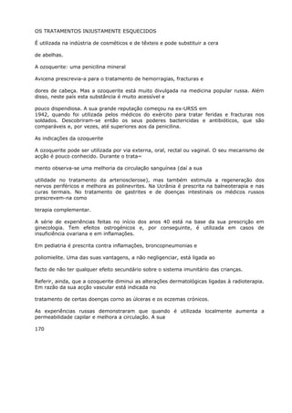 OS TRATAMENTOS INJUSTAMENTE ESQUECIDOS
É utilizada na indústria de cosméticos e de têxteis e pode substituir a cera
de abelhas.
A ozoquerite: uma penicilina mineral
Avicena prescrevia-a para o tratamento de hemorragias, fracturas e
dores de cabeça. Mas a ozoquerite está muito divulgada na medicina popular russa. Além
disso, neste país esta substância é muito acessível e
pouco dispendiosa. A sua grande reputação começou na ex-URSS em
1942, quando foi utilizada pelos médicos do exército para tratar feridas e fracturas nos
soldados. Descobriram-se então os seus poderes bactericidas e antibióticos, que são
comparáveis e, por vezes, até superiores aos da penicilina.
As indicações da ozoquerite
A ozoquerite pode ser utilizada por via externa, oral, rectal ou vaginal. O seu mecanismo de
acção é pouco conhecido. Durante o trata~
mento observa-se uma melhoria da circulação sanguínea (daí a sua
utilidade no tratamento da arteriosclerose), mas também estimula a regeneração dos
nervos periféricos e melhora as polinevrites. Na Ucrânia é prescrita na balneoterapia e nas
curas termais. No tratamento de gastrites e de doenças intestinais os médicos russos
prescrevem-na como
terapia complementar.
A série de experiências feitas no início dos anos 40 está na base da sua prescrição em
ginecologia. Tem efeitos ostrogénicos e, por conseguinte, é utilizada em casos de
insuficiência ovariana e em inflamações.
Em pediatria é prescrita contra inflamações, broncopneumonias e
poliomielite. Uma das suas vantagens, a não negligenciar, está ligada ao
facto de não ter qualquer efeito secundário sobre o sistema imunitário das crianças.
Referir, ainda, que a ozoquerite diminui as alterações dermatológicas ligadas à radioterapia.
Em razão da sua acção vascular está indicada no
tratamento de certas doenças corno as úlceras e os eczemas crónicos.
As experiências russas demonstraram que quando é utilizada localmente aumenta a
permeabilidade capilar e melhora a circulação. A sua
170
 