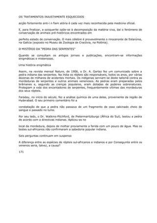 OS TRATAMENTOS INJUSTAMENTE ESQUECIDOS
acção fortemente anti-i n fiam atória é cada vez mais reconhecida pela medicina oficial.
E, para finalizar, a ozoquerite opõe-se à decomposição da matéria viva, daí o fenómeno de
conservação de animais pré-históricos encontrados em
perfeito estado de conservação. O mais célebre é provavelmente o rinoceronte de Estarúnia,
na Galícia (exposto no Museu de Zoologia de Cracóvia, na Polónia).
O MISTÉRIO DA “PEDRA DAS SERPENTES”
Quando se consultam os antigos jornais e publicações, encontram-se informações
enigmáticas e misteriosas.
Uma história enigmática
Assim, na revista mensal Nature, de 1906, o Dr. A. Gartaz fez um comunicado sobre a
pedra indiana das serpentes. Na índia os répteis são responsáveis, todos os anos, por várias
dezenas de milhares de acidentes mortais. Os indígenas serviam-se deste talismã contra as
mordeduras de serpentes e outros animais venenosos. As pedras eram preparadas pelos
brâmanes e, segundo as crenças populares, eram dotadas de poderes sobrenaturais.
Protegiam a vida dos encantadores de serpentes, frequentemente vítimas das mordeduras
dos seus répteis.
Faraday, no início do século, fez a análise química de uma delas, proveniente da região de
Hyderabad. O seu primeiro comentário foi a
constatação de que a pedra não passava de um fragmento de osso calcinado cheio de
sangue e passado no lume.
Por seu lado, o Dr. Watkins-Pitchford, de Pietermaritzburgo (África do Sul), testou a pedra
de acordo com a directivas indianas. Aplicou-as no
local da mordedura, depois de molhar previamente a ferida com um pouco de água. Mas os
testes sul-africanos não confirmaram a sabedoria popular indiana.
Seis perguntas continuam em suspenso
A diferença entre as espécies de répteis sul-africanos e indianos e por Conseguinte entre os
venenos seria, talvez, a causa?
171
 
