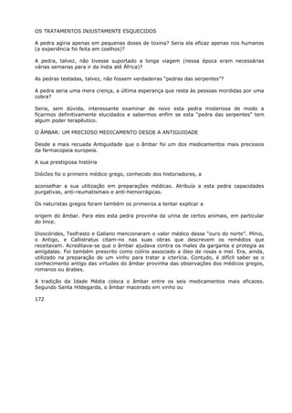 OS TRATAMENTOS INJUSTAMENTE ESQUECIDOS
A pedra agiria apenas em pequenas doses de toxina? Seria ela eficaz apenas nos humanos
(a experiência foi feita em coelhos)?
A pedra, talvez, não tivesse suportado a longa viagem (nessa época eram necessárias
várias semanas para ir da índia até África)?
As pedras testadas, talvez, não fossem verdadeiras “pedras das serpentes”?
A pedra seria uma mera crença, a última esperança que resta às pessoas mordidas por uma
cobra?
Seria, sem dúvida, interessante examinar de novo esta pedra misteriosa de modo a
ficarmos definitivamente elucidados e sabermos enfim se esta “pedra das serpentes” tem
algum poder terapêutico.
O ÂMBAR: UM PRECIOSO MEDICAMENTO DESDE A ANTIGUIDADE
Desde a mais recuada Antiguidade que o âmbar foi um dos medicamentos mais preciosos
da farmacopeia europeia.
A sua prestigiosa história
DiócIes foi o primeiro médico grego, conhecido dos historiadores, a
aconselhar a sua utilização em preparações médicas. Atribuía a esta pedra capacidades
purgativas, anti-reumatismais e anti-hemorrágicas.
Os naturistas gregos foram também os primeiros a tentar explicar a
origem do âmbar. Para eles esta pedra provinha da urina de certos animais, em particular
do lince.
Dioscórides, Teofrasto e Galiano mencionaram o valor médico desse “ouro do norte”. Plínio,
o Antigo, e Callistratus citam-no nas suas obras que descrevem os remédios que
receitavam. Acreditava-se que o âmbar ajudava contra os males da garganta e protegia as
amígdalas. Foi também prescrito como colírio associado a óleo de rosas e mel. Era, ainda,
utilizado na preparação de um vinho para tratar a icterícia. Contudo, é difícil saber se o
conhecimento antigo das virtudes do âmbar provinha das observações dos médicos gregos,
romanos ou árabes.
A tradição da Idade Média coloca o âmbar entre os seis medicamentos mais eficazes.
Segundo Santa Hildegarda, o âmbar macerado em vinho ou
172
 