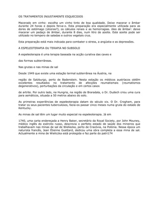 OS TRATAMENTOS INJUSTAMENTE ESQUECIDOS
Macerado em vinho: escolha um vinho tinto de boa qualidade. Deixe macerar o âmbar
durante 24 horas e depois ferva-o. Esta preparação era especialmente utilizada para as
dores de estómago (úlceras?), os cálculos renais e as hemorragias. óleo de âmbar: deixe
macerar um pedaço de âmbar, durante 8 dias, num litro de azeite. Este azeite pode ser
utilizado no tempero de saladas e outros vegetais crus.
Esta preparação está mais indicada para combater o stress, a angústia e as depressões.
A ESPELEOTERAPIA OU TERAPIA NO SUBSOLO
A espeleoterapia é uma terapia baseada na acção curativa das caves e
das formas subterrâneas.
Nas grutas e nas minas de sal
Desde 1949 que existe uma estação termal subterrânea na Áustria, na
região de Salzburgo, perto de Badenstein. Nesta estação os médicos austríacos obtêm
excelentes resultados no tratamento de afecções reumatismais (reumatismos
degenerativos), perturbações da circulação e em certos casos
de artrite. Por outro lado, na Hungria, na região de Braradala, o Dr. Dudech criou uma cura
para asmáticos, situada a 50 metros abaixo do solo.
As primeiras experiências de espeleoterapia datam do século xix. O Dr. Crogham, para
tratar os seus pacientes tuberculosos, fazia-os passar cinco meses numa gruta do estado de
Kentucky.
As minas de sal têm um lugar muito especial na espeleoterapia. Já em
1740, uma carta endereçada a Henry Baker, secretário da Royal Society, por John Mouney,
médico inglês do exército russo, descrevia o perfeito estado de saúde dos mineiros que
trabalhavam nas minas de sal de Wieliezka, perto de Cracóvia, na Polónia. Nessa época um
naturista francês, Jean Étienne Guettard, dedicou uma obra completa a essa mina de sal.
Actualmente a mina de Wieliczka está protegida e faz parte do patri174
 