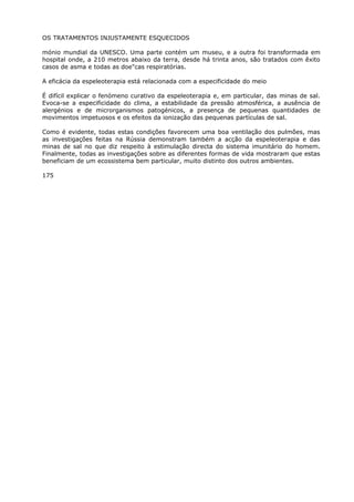 OS TRATAMENTOS INJUSTAMENTE ESQUECIDOS
mónio mundial da UNESCO. Uma parte contém um museu, e a outra foi transformada em
hospital onde, a 210 metros abaixo da terra, desde há trinta anos, são tratados com êxito
casos de asma e todas as doe"cas respiratórias.
A eficácia da espeleoterapia está relacionada com a especificidade do meio
É difícil explicar o fenómeno curativo da espeleoterapia e, em particular, das minas de sal.
Evoca-se a especificidade do clima, a estabilidade da pressão atmosférica, a ausência de
alergénios e de microrganismos patogénicos, a presença de pequenas quantidades de
movimentos impetuosos e os efeitos da ionização das pequenas partículas de sal.
Como é evidente, todas estas condições favorecem uma boa ventilação dos pulmões, mas
as investigações feitas na Rússia demonstram também a acção da espeleoterapia e das
minas de sal no que diz respeito à estimulação directa do sistema imunitário do homem.
Finalmente, todas as investigações sobre as diferentes formas de vida mostraram que estas
beneficiam de um ecossistema bem particular, muito distinto dos outros ambientes.
175
 