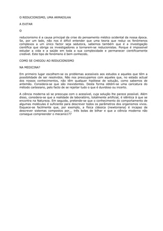 O REDUCIONISMO, UMA ARMADILHA
A EVITAR
O
reducionismo é a causa principal da crise do pensamento médico ocidental da nossa época.
Se, por um lado, não nos é difícil entender que uma teoria que reduz os fenómenos
complexos a um único factor seja sedutora, sabemos também que é a investigação
científica que obriga os investigadores a tornarem-se reducionistas. Porque é impossível
estudar a vida e a saúde em toda a sua complexidade e permanecer cientificamente
credível. Este tipo de fenómeno é bem conhecido.
COMO SE CHEGOU AO REDUCIONISMO
NA MEDICINA?
Em primeiro lugar escolhem-se os problemas acessíveis aos estudos e aqueles que têm a
possibilidade de ser resolvidos. Não nos preocupamos com aqueles que, no estado actual
dos nossos conhecimentos, não têm qualquer hipótese de solução, como sabemos de
antemão. Considera-se que são inexistentes. Desta forma obtém-se uma caricatura do
método cartesiano, pelo facto de se rejeitar tudo o que é duvidoso ou incerto.
A ciência moderna só se preocupa com o acessível, cuja solução lhe parece possível. Além
disso, considera-se que a realidade de laboratório, totalmente artificial, é idêntica à que se
encontra na Natureza. Em seguida, pretende-se que o conhecimento do comportamento de
algumas moléculas é suficiente para descrever todos os parâmetros dos organismos vivos.
Esquece-se facilmente que, por exemplo, a física clássica (newtoniana) é incapaz de
descrever sistemas compostos por... três bolas de bilhar e que a ciência moderna não
consegue compreender o mecanis177
 