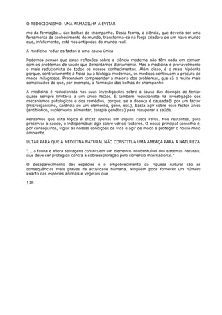 O REDUCIONISMO, UMA ARMADILHA A EVITAR
mo da formação... das bolhas de champanhe. Desta forma, a ciência, que deveria ser uma
ferramenta de conhecimento do mundo, transforma-se na força criadora de um novo mundo
que, infelizmente, está nos antípodas do mundo real.
A medicina reduz os factos a uma causa única
Podemos pensar que estas reflexões sobre a ciência moderna não têm nada em comum
com os problemas de saúde que defrontamos diariamente. Mas a medicina é provavelmente
o mais reducionista de todos os nossos conhecimentos. Além disso, é o mais hipócrita
porque, contrariamente à física ou à biologia modernas, os médicos continuam à procura de
meios milagrosos. Pretendem compreender a maioria dos problemas, que sã o muito mais
complicados do que, por exemplo, a formação das bolhas de champanhe.
A medicina é reducionista nas suas investigações sobre a causa das doenças ao tentar
quase sempre limitá-la a um único factor. É também reducionista na investigação dos
mecanismos patológicos e dos remédios, porque, se a doença é causada@ por um factor
(microrganismo, carência de um elemento, gene, etc.), basta agir sobre esse factor único
(antibiótico, suplemento alimentar, terapia genética) para recuperar a saúde.
Pensamos que esta lógica é eficaz apenas em alguns casos raros. Nos restantes, para
preservar a saúde, é indispensável agir sobre vários factores. O nosso principal conselho é,
por conseguinte, vigiar as nossas condições de vida e agir de modo a proteger o nosso meio
ambiente.
LUTAR PARA QUE A MEDICINA NATURAL NÃO CONSTITUA UMA AMEAÇA PARA A NATUREZA
“... a fauna e aflora selvagens constituem um elemento insubstituível dos sistemas naturais,
que deve ser protegido contra a sobreexploração pelo comércio internacional.”
O desaparecimento das espécies e o empobrecimento da riqueza natural são as
consequências mais graves da actividade humana. Ninguém pode fornecer um número
exacto das espécies animais e vegetais que
178
 