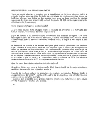 O REDUCIONISMO, UMA ARMADILHA A EVITAR
vivem no nosso planeta, e ninguém tem a possibilidade de fornecer números sobre a
extinção total de algumas delas. Contudo, as estimativas são muito pessimistas, já que os
botânicos afirmam que todos os dias desaparecem uma ou duas espécies de plantas
superiores. Do início dos anos 80 até ao final do século, 40 000 plantas superiores terão
definitivamente desaparecido.
Como foi possível chegar-se a esta situação?
As principais causas desta situação foram a alteração do ambiente e a destruição dos
habitat naturais. Todavia não devemos negligenciar o
papel da colheita e da comercialização incontrolada das espécies selvagens. Com uma
facturação de cerca de 30 mil milhões de francos, o tráfico relacionado com a fauna e a flora
é considerado como a terceira actividade comercial ilícita, a seguir à das drogas e das
armas.
O transporte de plantas e de animais selvagens gera diversos problemas: em primeiro
lugar, favorece a extinção das espécies. Em segundo lugar, a introdução de organismos
novos na natureza do país destinatário tem consequências: podemos citar a tartaruga da
Florida que constitui uma ameaça para a cístude (tartaruga) indígena de França, ou a rã
sul-americana introduzida em Itália. Além disso, os organismos transplantados podem ser
os vectores de diversas doenças (a tortue-salmonelose). Para finalizar, é importante realçar
as condições cruéis de transporte, responsáveis pela mortalidade de 62% dos pássaros
provenientes do Senegal e de 55 % dos provenientes do México.
Qual é o papel da medicina natural neste tráfico indigno9
O carácter ilícito, bem como a determinação difícil dos destinatários de certas orquídeas,
cactáceas ou corais, tornam impossível avaliar o
impacto da medicina natural na destruição das espécies ameaçadas. Todavia, desde o
desaparecimento do “sifilon” - planta contraceptiva da Grécia antiga, cuja colheita intensiva
ocasionou a sua completa extinção
- sabemos com exactidão que a prática medicinal (mesmo dita natural) pode ser a causa
directa da destruição total de uma espécie.
179
 