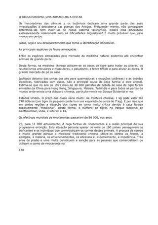 O REDUCIONISMO, UMA ARMADILHA A EVITAR
Os historiadores das ciências e os botânicos dedicam uma grande parte das suas
investigações à descoberta das plantas dos Antigos. Frequente- mente, não conseguem
determiná-las nem inseri-ias no nosso sistema taxinómico. Estará esta dificuldade
exclusivamente relacionada com as dificuldades linguísticas? É muito provável que, pelo
menos em certos
casos, seja o seu desaparecimento que torna a identificação impossível.
As principais espécies de fauna ameaçadas
Entre as espécies ameaçadas pelo mercado da medicina natural podemos até encontrar
animais de grande porte.
Desta forma, na medicina chinesa utilizam-se os ossos de tigre para tratar as úlceras, os
reumatismos articulares e musculares, o paludismo, a febre tifóide e para aliviar as dores. O
grande mercado de pó de osso
(aplicado debaixo das unhas dos pés para queimaduras e erupções cutâneas) e as bebidas
alcoólicas, fabricadas com ossos, são a principal causa da caça furtiva a este animal.
Estima-se que no ano de 1991 mais de 30 000 garrafas de bebida de osso de tigre foram
enviadas da China para Hong Kong, Singapura, Malásia, Tailândia e para todos as partes do
mundo onde existe uma diáspora chinesa, particularmente na Europa Ocidental e nos
Estados Unidos. O preço dos ossos varia muito: na fronteira chinesa, 1 kg pode valer até
270 dólares (um tigre de pequeno porte tem um esqueleto de cerca de 7 kg). É por isso que
em certas regiões a situação dos tigres se torna muito crítica devido à caça furtiva
supostamente “medicinal”. Desta forma, o número de tigres no Parque Nacional de
Ranthaombar, índia, é inferior a 14.
Os efectivos mundiais de rinocerontes passaram de 80 000, nos anos
70, para 11 000 actualmente. A caça furtiva de rinocerontes é a razão principal da sua
progressiva extinção. Esta situação persiste apesar de mais de 100 países perseguirem os
traficantes e os indivíduos que comercializam os cornos destes animais. A procura de cornos
é muito grande porque a medicina tradicional chinesa utiliza-os contra as febres, a
epilepsia, a malária, os envenenamentos, os abcessos e, especialmente, a impotência. Três
anos de prisão e uma multa constituem a sanção para as pessoas que comercializam ou
utilizam o corno de rinoceronte na
180
 