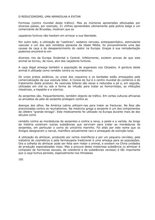 O REDUCIONISMO, UMA ARMADILHA A EVITAR
Formosa (centro mundial deste tráfico). Mas as inúmeras apreensões efectuadas por
diversos países, por exemplo, 21 chifres apreendidos ultimamente pela polícia belga a um
comerciante de Bruxelas, mostram que os
caçadores furtivos não hesitam em arriscar a sua liberdade.
Por outro lado, a utilização de “castóreo”, sedativo nervoso, antiespasmódico, estimulante
vascular e um dos seis remédios panaceia da Idade Média, foi provavelmente uma das
causas da caça e do desaparecimento do castor na Europa. Graças à sua reimplantação
podemos encontrá-lo em
diversos rios da Europa Ocidental e Central. Infelizmente, existem provas de que este
animal se tornou, de novo, alvo dos caçadores furtivos.
A caça ilegal ameaça também a população de arganazes nos Cárpatos. A gordura deste
animal é utilizada como remédio contra os reumatismos.
Os ursos pretos asiáticos, os ursos dos coqueiros e os baribalas estão ameaçados pela
comercialização da sua vesícula biliar. A Coreia do Sul é o centro mundial do comércio e do
tratamento deste produto. As vesículas biliares são secas e reduzidas a pó e, em seguida,
utilizadas em chá ou sob a forma de infusão para tratar as hemorróidas, as infecções
intestinais, a hepatite e a icterícia.
As serpentes são, frequentemente, também objecto de tráfico. Em certas culturas africanas
os amuletos de pele de serpente protegem contra as
doenças dos olhos. Na América Latina utilizam-nas para tratar as fracturas. Na Ásia são
preconizadas contra os reumatismos. Na medicina grega a serpente é um dos componentes
da célebre “grande teriaga”. Este medicamento foi utilizado na Europa durante mais de dez
séculos como
remédio contra as mordeduras de serpentes e contra a raiva, a peste e a varíola. Ao longo
da história existiram outras substâncias que serviram para tratar as mordeduras de
serpentes, em particular o corno do unicórnio marinho. Foi aliás por este nome que os
Antigos designaram o narval, mamífero actualmente raro e ameaçado de extinção total.
A utilização do almíscar, produzido por certos mamíferos e por um pequeno cervídeo, pela
indústria de cosméticos e pela farmacopeia tradicional é uma ameaça para as populações.
Ora a colheita do almíscar pode ser feita sem matar o animal, e existem na China unidades
de produção especializadas nisso. Mas a procura desta misteriosa substância (o almíscar é
composto de hormonas sexuais, de colesterol e de substâncias cerosas) é tão importante
que a caça furtiva persiste, especialmente nos Himalaias
181
 