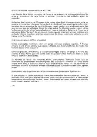 O REDUCIONISMO, UMA ARMADILHA A EVITAR
e na Sibéria. Ele é depois revendido na Europa e na América, e é impossível distinguir do
almíscar proveniente da caça furtiva o almíscar proveniente das unidades legais de
produção.
A abertura das fronteiras na CE agrava ainda mais a situação de diversos animais, entre os
quais se encontram as víboras da Europa Central e Ocidental, que servem para confeccionar
pomadas (certas serpentes são mesmo utilizadas vivas), os alces e os veados por causa dos
seus cornos, que são utilizados depois de pulverizados. Na Checoslováquia existem vários
“estabelecimentos turísticos” especializados em viagens a África, a Espanha, a França ou à
Alemanha. Estes “turistas” de um género muito especial importam animais exóticos, em
particular répteis, insectos e aranhas provenientes de África, e comercial utiliizam-nos em
França ou na Alemanha.
As principais espécies de flora ameaçadas
Certas explorações medicinais põem em perigo inúmeras espécies vegetais. A Prunus
africana é uma árvore africana cuja casca é utilizada para tratar problemas de micção nos
homens idosos, entre os quais o
tumor da próstata. infelizmente, a sua sobreexploração colocou em perigo a maioria das
árvores. É desta forma que uma planta pode desaparecer antes mesmo de todas as suas
virtudes terem sido descobertas.
As florestas de teixos nos Himalaias foram, praticamente, destruídas desde que se
conhecem as propriedades anticancerígenas das substâncias extraídas da casca desta
árvore. Além disso, a publicação sobre a acção antitumoral do “taxoi” foi a causa directa da
destruição de várias espécies de árvores na Europa graças a uma colheita selvagem, apesar
de ser
praticamente impossível isolar esta substância sem uma aparelhagem especializada.
O Aloe polyphy11a (aloés espiralado) é uma planta originária das montanhas do Lesoto. A
descoberta das suas propriedades medicinais gerou um tráfico internacional, e foram feitas
tentativas do seu cultivo nos Estados Unidos. Infelizmente, este aloés só cresce no seu solo
natal, onde é cada vez mais raro.
182
 