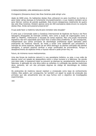 O REDUCIONISMO, UMA ARMADILHA A EVITAR
O dragoeiro (Dracaena draco) das ilhas Canárias pode atingir uma
idade de 6000 anos. Os habitantes destas ilhas utilizaram-no para mumificar os mortos e
para tratar várias doenças (é fortemente imunoestimulante); a sua madeira também serve
para fabricar violinos de grande qualidade. Esta árvore desapareceu totalmente de quatro
das sete ilhas Canárias. Existem apenas cerca de 200 exemplares desta árvore no conjunto
destas ilhas. Ainda será possível preservá-la?
O que pode fazer a medicina natural para remediar esta situação?
É certo que a Convenção sobre o Comércio Internacional de Espécies de Fauna e de Flora
Selvagens Ameaçadas de Extinção (CITES), bem como a acção de organizações como a
WWF ou TRAFFIC, melhoraram a situação de certas espécies. Mas uma acção meramente
legislativa não tem capacidade para fazer face a todos estes problemas. É, por conseguinte,
indispensável que certos princípios de deontologia profissional sejam aplicados pelos
praticantes da medicina natural, de modo a evitar uma catástrofe que precipitaria a
extinção de várias espécies. Apesar de ser difícil distinguir as plantas cultivadas das plantas
selvagens, é sempre possível verificar e exigir certificados de proveniência. Porque o
desaparecimento de espécies limita a riqueza natural e pode privar-nos, no
futuro, de inúmeros novos medicamentos.
Uma das forças da medicina natural é o seu paradigma holístico, ou seja, a sua visão da
doença como um estado de desequilíbrio entre o corpo humano e a Natureza. De acordo
com esta visão, é impossível tratar ou prevenir as doenças se, paralelamente, destruímos a
Natureza. A aplicação de uma ética sobre as colheitas e a utilização das plantas medicinais
deve, portanto, ser um dos principais dogmas do código de deontologia do médico
naturista.
Os praticantes de medicina natural rejeitam a vivissecção como base do conhecimento
médico. Eles podem, por conseguinte, ter também um papel na acção de protecção dos
primatas que são actualmente alvo de caça furtiva com o objectivo de investigações
experimentais.
183
 