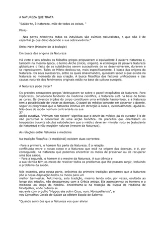 A NATUREZA QUE TRATA
“Saúdo-te, ô Natureza, mãe de todas as coisas. “
Plínio
---Nos povos primitivos todos os indivíduos são exímios naturalistas, o que não é de
espantar já que disso depende a sua sobrevivência.”
Errist Mayr (Histoire de la biologie)
Em busca das origens da Natureza
Há vinte e seis séculos os filósofos gregos propuseram o equivalente à palavra Natureza e,
também na mesma época, o termo Arche (início, origem). A etimologia da palavra Natureza
globalizava o facto de as substâncias serem susceptíveis de se desenvolverem, durarem e
se reproduzirem. Tales de Mileto dedicou-se, mais especificamente, à busca das origens da
Natureza. Os seus sucessores, entre os quais Anaximandro, quiseram saber o que existia na
Natureza no momento da sua criação. A busca filosófica dos factores unificadores e das
causas naturais dos fenómenos originais estão na base da cultura europeia.
A Natureza pode tratar?
Os grandes pensadores gregos ‘debruçaram-se sobre o papel terapêutico da Natureza. Para
Hipócrates, considerado fundador da medicina científica, a Natureza está na base de todas
as curas. Os diversos órgãos do corpo constituem uma entidade harmoniosa, e a Natureza
tem a possibilidade de tratar as doenças. O papel do médico consiste em observar o doente,
seguir os progressos que a Natureza efectua em direcção à cura e, eventualmente, ajudá-la.
Não deve de modo nenhum contrariá-la na sua
37
acção curativa. “Primum non nocere” significa que o dever do médico ou do curador é o de
não perturbar o desenrolar de uma acção benéfica. Os preceitos que orientaram os
terapeutas durante séculos estabeleciam que o médico deve ser minisler naturae (estudante
da Natureza) e não magisler nalurae (mestre da Natureza).
As relações entre Natureza e medicina
Na tradição filosófica (e medicinal) existem duas correntes:
-Para a primeira, o homem faz parte da Natureza. É a relação
conflituosa entre o nosso corpo e a Natureza que está na origem das doenças, e é, por
conseguinte, na Natureza que podemos encontrar os meios de preservar ou de recuperar
uma boa saúde.
- Para a segunda, o homem é o mestre da Natureza. A sua ciência e
a sua técnica têm os meios de resolver todos os problemas que lhe possam surgir, incluindo
o problema da saúde.
Nós estamos, pela nossa parte, próximos da primeira tradição: pensamos que a Natureza
põe à nossa disposição todos os meios para um
melhor bem-estar. Felizmente, esta tradição, mesmo tendo sido, por vezes, ocultada ao
longo dos séculos, não desapareceu com a Grécia antiga. Ela acompanhou os homens e a
medicina ao longo da história. Encontramo-la na tradição da Escola de Medicina de
Montpellier, onde outrora se
escrevia com orgulho “Hippocrate oolim Cous, nunc Monspelliensis”, e
nos Conselhos Gerais de Saúde da célebre Escola de Salerno:
“Quando sentirdes que a Natureza vos quer aliviar
 
