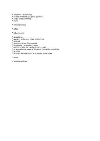 * Abcessos - furúnculos
* Acidez de estômago (azia gástrica)
* Ácido úrico (uremia)
* Acne
* Afrontamentos
* Aftas
* Albuminúria
* Alcoolismo
* Alergias e doenças ditas ambientais
* Anemia
* Anginas, dores de garganta
* Ansiedade - angústia, medos
* Apetite - falta de, perda de (anorexia)
* Arteriosclerose, Angina de peito, Enfarte do miocárdio
* Artrites
* Artrose, Reumatismos articulares, Poliartrites
* Asma
* Astenia nervosa
 