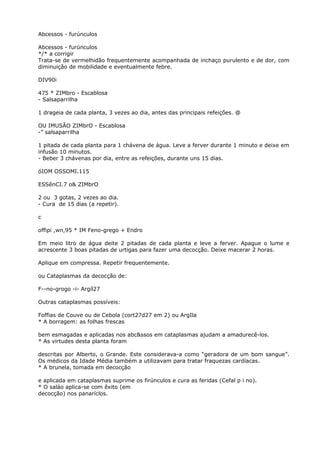Abcessos - furúnculos
Abcessos - furünculos
*/* a corrigir
Trata-se de vermelhidão frequentemente acompanhada de inchaço purulento e de dor, com
diminuição de mobilidade e eventualmente febre.
DIV90i
475 * ZIMbro - Escablosa
- Salsaparrilha
1 drageia de cada planta, 3 vezes ao dia, antes das principais refeições. @
OU IMUSÃO ZIMbrO - Escablosa
-” salsaparrilha
1 pitada de cada planta para 1 chávena de água. Leve a ferver durante 1 minuto e deixe em
infusão 10 minutos.
- Beber 3 chávenas por dia, entre as refeições, durante uns 15 dias.
óIOM OSSOMI.115
ESSênCI.7 o& ZIMbrO
2 ou 3 gotas, 2 vezes ao dia.
- Cura de 15 dias (a repetir).
c
offipi ,wn,95 * IM Feno-grego + Endro
Em meio litro de água deite 2 pitadas de cada planta e leve a ferver. Apague o lume e
acrescente 3 boas pitadas de urtigas para fazer uma decocção. Deixe macerar 2 horas.
Aplique em compressa. Repetir frequentemente.
ou Cataplasmas da decocção de:
F--no-grogo -i- Argíl27
Outras cataplasmas possíveis:
Foffias de Couve ou de Cebola (cort27d27 em 2) ou ArgIla
* A borragem: as folhas frescas
bem esmagadas e aplicadas nos abc&ssos em cataplasmas ajudam a amadurecê-los.
* As virtudes desta planta foram
descritas por Alberto, o Grande. Este considerava-a como “geradora de um bom sangue”.
Os médicos da Idade Média também a utilizavam para tratar fraquezas cardíacas.
* A brunela, tomada em decocção
e aplicada em cataplasmas suprime os firúnculos e cura as feridas (Cefal p i no).
* O saláo aplica-se com êxito (em
decocção) nos panaríclos.
 