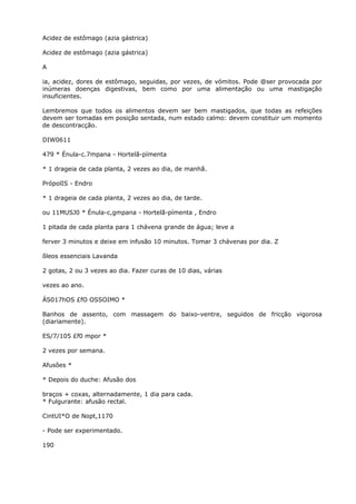 Acidez de estômago (azia gástrica)
Acidez de estômago (azia gástrica)
A
ia, acidez, dores de estômago, seguidas, por vezes, de vómitos. Pode @ser provocada por
inúmeras doenças digestivas, bem como por uma alimentação ou uma mastigação
insuficientes.
Lembremos que todos os alimentos devem ser bem mastigados, que todas as refeições
devem ser tomadas em posição sentada, num estado calmo: devem constituir um momento
de descontracção.
DIW0611
479 * Énula-c.7mpana - Hortelã-pímenta
* 1 drageia de cada planta, 2 vezes ao dia, de manhã.
PrópolIS - Endro
* 1 drageia de cada planta, 2 vezes ao dia, de tarde.
ou 11MUSJ0 * Énula-c,gmpana - Hortelã-pímenta , Endro
1 pitada de cada planta para 1 chávena grande de água; leve a
ferver 3 minutos e deixe em infusão 10 minutos. Tomar 3 chávenas por dia. Z
õleos essenciais Lavanda
2 gotas, 2 ou 3 vezes ao dia. Fazer curas de 10 dias, várias
vezes ao ano.
ÁS017hOS £fO OSSOIMO *
Banhos de assento, com massagem do baixo-ventre, seguidos de fricção vigorosa
(diariamente).
ES/7/105 £f0 mpor *
2 vezes por semana.
Afusões *
* Depois do duche: Afusão dos
braços + coxas, alternadamente, 1 dia para cada.
* Fulgurante: afusão rectal.
CintUI*O de Nopt,1170
- Pode ser experimentado.
190
 