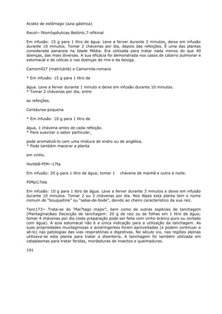 Acidez de estômago (azia gástrica)
Recol~ fitomIspêuticas Betóníc.7-ofikinal
Em infusão: 15 g para 1 litro de água. Leve a ferver durante 2 minutos, deixe em infusão
durante 10 minutos. Tomar 2 chávenas por dia, depois das refeições. É uma das plantas
considerada panaceia na Idade Média. Era utilizada para tratar nada menos do que 40
doenças, das mais diversas. A sua eficácia foi demonstrada nos casos de catarro pulmonar e
estomacal e de cólicas e nas doenças de rins e da bexiga.
Camomíl27 (matrícárlá) e Camornila-romano
* Em infusão: 15 g para 1 litro de
água. Leve a ferver durante 1 minuto e deixe em infusão durante 10 minutos.
* Tomar 2 chávenas por dia, entre
as refeições.
Centáurea-poquena
* Em infusão: 10 g para 1 litro de
água, 1 chávena antes de cada refeição.
* Para suavizar o sabor particular,
pode aromatizá-lo com uma mistura de endro ou de angélica.
* Pode também macerar a planta
em vinho.
Hortélã-PIM--17ta
Em infusão: 20 g para 1 litro de água; tomar 1 chávena de manhã e outra à noite.
PIMpi17ela
Em infusão: 10 g para 1 litro de água. Leve a ferver durante 3 minutos e deixe em infusão
durante 10 minutos. Tomar 2 ou 3 chávenas por dia. Nos Alpes esta planta tem o nome
comum de “bouquetine” ou “salsa-de-bode”, devido ao cheiro característico da sua raiz.
Tanc173~ Trata-se do ‘Plai7tago major”, bem como de outras espécies de tanchagem
(Plantagínac&ao Decocção de tanchagem: 20 g de raiz ou de folhas em 1 litro de água;
tomar 4 chávenas por dia (esta preparação pode ser feita com vinho branco puro ou cortado
com água). A azia estomacal não é a única indicação para a utilização da tanchagem. As
suas propriedades mucilaginosas e acistringentes foram aproveitadas (e podem continuar a
sê-lo) nas patologias das vias respiratórias e digestivas. No século xix, nas regiões alpinas
utilizava-se esta planta para tratar a disenteria. A tanchagem foi também utilizada em
cataplasmas para tratar feridas, mordeduras de insectos e queimaduras.
191
 