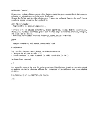 Ácido úrico (urernia)
Finalmente, certos médicos, como o Dr. Dubois, preconizavam a decocçâo de tanchagem,
aplicada em uso externo, no tratamento de úlceras.
O suco das folhas jovens misturado com mel (1 parte de mel para 5 partes de suco) é uma
excelente bebida popular na Europa Central.
J@JI A1,1k7entação *
- Regime sóbrio (se possível vegetariano).
* Evitar: todos os abusos alimentares, álcool, aperitivos, cerveja, bebidas gaseificadas,
charcutaria, manteiga cozinhada, pratos com molhos, caça, especiarias, enchidos, vinagres,
etc. Vigie o sal e o tabaco.
* Alimentos privilegiados: levedura de cerveja, azeite, couve e lacticínios.
jejum
1 vez por semana ou, pelo menos, uma cura de fruta.
CONSELHOS
Ver também, na parte Descrição dos tratamentos utilizados:
- Caminhar de pés descalços (p. 132).
- Exercícios físicos (p. 133). -Repouso (p. 134). -Respiração (p. 13 7).
Jw Acido Úrico (uremia)
r E
um aumento anormal da taxa de ureia no sangue. O ácido úrico ocasiona: cansaço, dores
de cabeça, vertigens, náuseas, cãibras, for- migueiros e insensibilidade nas extremidades
do corpo.
É indispensável um acompanhamento médico.
192
 