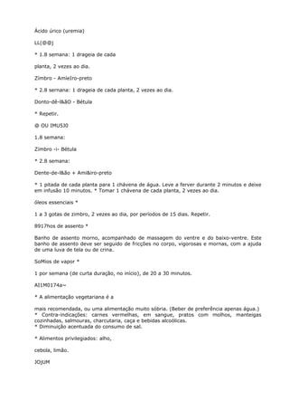 Ácido úrico (uremia)
LL(@@j
* 1.8 semana: 1 drageia de cada
planta, 2 vezes ao dia.
Zímbro - AmíeIro-preto
* 2.8 sernana: 1 drageia de cada planta, 2 vezes ao dia.
Donto-dê-l&ãO - Bétula
* Repetir.
@ OU IMU5J0
1.8 semana:
Zímbro -i- Bétula
* 2.8 semana:
Dente-de-l&ão + Ami&iro-preto
* 1 pitada de cada planta para 1 chávena de água. Leve a ferver durante 2 minutos e deixe
em infusão 10 minutos. * Tomar 1 chávena de cada planta, 2 vezes ao dia.
óleos essenciais *
1 a 3 gotas de zimbro, 2 vezes ao dia, por períodos de 15 dias. Repetir.
8917hos de assento *
Banho de assento morno, acompanhado de massagem do ventre e do baixo-ventre. Este
banho de assento deve ser seguido de fricções no corpo, vigorosas e mornas, com a ajuda
de uma luva de tela ou de crina.
SoMios de vapor *
1 por semana (de curta duração, no início), de 20 a 30 minutos.
AI1M0174a~
* A alimentação vegetariana é a
mais recomendada, ou uma alimentação muito sóbria. (Beber de preferência apenas água.)
* Contra-indicações: carnes vermelhas, em sangue, pratos com molhos, manteigas
cozinhadas, salmouras, charcutaria, caça e bebidas alcoólicas.
* Diminuição acentuada do consumo de sal.
* Alimentos privilegiados: alho,
cebola, limão.
JOjUM
 