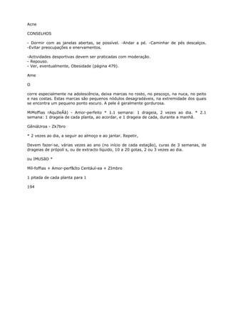 Acne
CONSELHOS
- Dormir com as janelas abertas, se possível. -Andar a pé. -Caminhar de pés descalços.
-Evitar preocupações e enervamentos.
-Actividades desportivas devem ser praticadas com moderação.
- Repouso.
- Ver, eventualmente, Obesidade (página 479).
Ame
O
corre especialmente na adolescência, deixa marcas no rosto, no pescoço, na nuca, no peito
e nas costas. Estas marcas são pequenos nódulos desagradáveis, na extremidade dos quais
se encontra um pequeno ponto escuro. A pele é geralmente gordurosa.
MiMoffias rAquIleÃâ) - Amor-perfeito * 1.1 semana: 1 drageia, 2 vezes ao dia. * 2.1
semana: 1 drageia de cada planta, ao acordar, e 1 drageia de cada, durante a manhã.
GêniáUroa - Zk7bro
* 2 vezes ao dia, a seguir ao almoço e ao jantar. Repetir,
Devem fazer-se, várias vezes ao ano (no início de cada estação), curas de 3 semanas, de
drageias de própolí s, ou de extracto líquido, 10 a 20 gotas, 2 ou 3 vezes ao dia.
ou IMUSãO *
Míl-foffias + Amor-perf&Ito Centául-ea + ZImbro
1 pitada de cada planta para 1
194
 