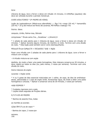 Acne
chávena de água, leve a ferver e deixe em infusão 15 minutos. A miMoffias (aquileia) não
deve ser utilizada durante o período menstrual.
ó1005 e55e17CARIS * (P~MeIMO dO rOStOj
Loção de Leptoso&imum (Méial-euca alterolfolla) -,- Águ.?-d---rosgs (20 ml) * hamamélIs
(20 ml) * 25 g o& mistura de flores o& Lavanoa, MIl-foffias e Sabugu--lro
Outros óleos:
caioputo, Límão, Palma-rosa, Sâncalo
comp/essas * Énula-camo.7na ,, Escabiosa ‘. c,9momí/,9
* 1 pitada de cada planta para 1 chávena de água. Leve a ferver e deixe em infusão 10
minutos. * Aplicar durante alguns minutos, de manhã e à noite. Termine com uma afusão
do rosto. * Esta loção pode também servir como desmaquilhante.
MIísca/0 Énuia-CaMpa170 + ESCabIOS.7 @@ + Algíla
Fazer uma infusão com 2 pitadas de cada planta para 1 chávena de água. Leve a ferver e
misture com a argila.
- A infusão mistura-se com argila
desfeita, de modo a fazer uma pasta homogénea. Esta máscara conserva-se 20 minutos, e
deve repetir-se todos os dias (ou, pelo menos, 3 vezes por semana). Terminar com uma
afusão do rosto.
Outra máscara de argila:
Lavanda + Argila verde
* 4 ou 5 gotas de óleo essencial misturadas em 1 colher, de sopa, de óleo de amêndoas-
doces, adicionadas a 1 copo de argila verde. Acrescentar água, de modo a obter uma pasta
homogénea e untuosa. * Aplicar e conservar cerca de 20 minutos, 3 vezes por semana.
n@@ ESIMIOS *
* Cuidados rigorosos com a pele.
* Loções totais seguidas de fricções diárias.
8,7171105 dO MSOMO
* Banhos de assento frios, todas
as manhãs ao acordar.
LÇApi ÁRY171;os de vapor *
- Banhos de vapor, 2 vezes-por
semana.
195
 