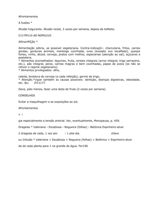 Afrontamentos
A fusões *
Afusão fulgurante. Afusão rectal, 3 vezes por semana, depois da toMette.
C117M110 dO NOPtUI1O
AllInenffiÇão *
Alimentação sóbria, se possível vegetariana. Contra-indicaçô«: charcutaria, fritos, carnes
gordas, gorduras animais, manteiga cozinhada, ovos (excepto ovo escalfado), queijos
fortes, vinho, álcool, cerveja, pratos com molhos, especiarias (atenção ao sal), açúcares e
pastelaria.
* Alimentos aconselhados: legumes, fruta, cereais integrais (arroz integral, trigo sarraceno,
etc.), pão integral, peixe, carnes magras e bem cozinhadas, papas de aveia (se não se
retiver o regime vegetariano).
* Alimentos privilegiados: alho,
cebola, levedura de cerveja (a cada refeição), germe de trigo,
* Atenção.*vigiar também as causas possíveis: dentição, doenças digestivas, obesidade,
etc. @u J¥11177
Deve, pelo menos, fazer uma dieta de fruta (2 vezes por semana).
CONSELHOS
Evitar a maquilhagem e as exposições ao sol.
Afrontamentos
v i
gie especialmente a tensão arterial. Ver, eventualmente, Menopausa, p. 459.
Drageias * Valeriana - Escabiosa - Nogueira (folhas) - Betónica Espinheiro-alvar
2 drageias de cada, 1 vez por - 1 pita dia. cháve
ou Infusão * Valeriana + Escabiosa + Nogueira (folhas) + Betõnica + Espinheiro-alvar
da de cada planta para 1 na grande de água. Fer196
 