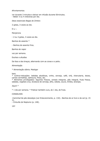 Afrontamentos
ver durante 3 minutos e deixar em infusão durante lOrninutos.
- Beber 3 ou 4 chávenas por dia.
óleos essenciais Bagas de Zimbro
2 gotas, 3 vezes ao dia.
O u -.
Manjerona
- 2 ou 3 gotas, 3 vezes ao dia.
Banhos de assento *
- Banhos de assento frios.
Banhos de vapor
vez por semana.
Duches e afusões
Da face e dos braços, alternando com as coxas e o peito.
Alimentação
* Alimentação sóbria. Mastigar
bem.
* Contra-indicações: bebidas alcoólicas, vinho, cerveja, café, chá, charcutaria, doces,
carnes vermelhas, salmoura, fritos, etc.
* Alimentos privilegiados: legumes frescos, cereais integrais, pão integral, fruta fresca,
saladas, vegetais crus, levedura de cerveja, alho, cebola, couve, limões, laranjas.
Jejum *
* 1 dia por semana. * Praticar também cura, de 1 dia, de fruta.
CONSELHOS
-Caminhar'de pés descalços (ver Endurecimento, p. 132). -Banhos de ar livre e de sol (p. 15
1).
- Cinturão de Neptuino (p. 148).
197
 