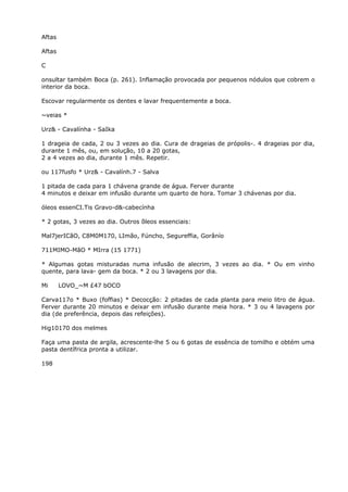 Aftas
Aftas
C
onsultar também Boca (p. 261). Inflamação provocada por pequenos nódulos que cobrem o
interior da boca.
Escovar regularmente os dentes e lavar frequentemente a boca.
~veias *
Urz& - Cavalínha - SaIka
1 drageia de cada, 2 ou 3 vezes ao dia. Cura de drageias de própolis-. 4 drageias por dia,
durante 1 mês, ou, em solução, 10 a 20 gotas,
2 a 4 vezes ao dia, durante 1 mês. Repetir.
ou 117fusfo * Urz& - Cavalính.7 - Salva
1 pitada de cada para 1 chávena grande de água. Ferver durante
4 minutos e deixar em infusão durante um quarto de hora. Tomar 3 chávenas por dia.
óleos essenCI.Tis Gravo-d&-cabecínha
* 2 gotas, 3 vezes ao dia. Outros õleos essenciais:
Mal7jerICãO, C8M0M170, LImão, Fúncho, Segureffia, Gorânío
711MIMO-MãO * MIrra (15 1771)
* Algumas gotas misturadas numa infusão de alecrim, 3 vezes ao dia. * Ou em vinho
quente, para lava- gem da boca. * 2 ou 3 lavagens por dia.
Mi LOVO_~M £47 bOCO
Carva117o * Buxo (foffias) * Decocção: 2 pitadas de cada planta para meio litro de água.
Ferver durante 20 minutos e deixar em infusão durante meia hora. * 3 ou 4 lavagens por
dia (de preferência, depois das refeições).
Hig10170 dos melmes
Faça uma pasta de argila, acrescente-lhe 5 ou 6 gotas de essência de tomilho e obtém uma
pasta dentífrica pronta a utilizar.
198
 