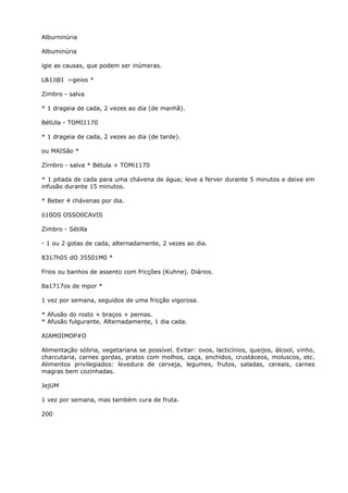 Alburninúria
Albuminúria
igie as causas, que podem ser inúmeras.
L&1J@I ~geios *
Zimbro - salva
* 1 drageia de cada, 2 vezes ao dia (de manhã).
BétUla - TOMI1170
* 1 drageia de cada, 2 vezes ao dia (de tarde).
ou MAISão *
Zírnbro - salva * Bétula + TOMi1170
* 1 pitada de cada para uma chávena de água; leve a ferver durante 5 minutos e deixe em
infusão durante 15 minutos.
* Beber 4 chávenas por dia.
ó10OS OSSO0CAVIS
Zimbro - Sétilla
- 1 ou 2 gotas de cada, alternadamente, 2 vezes ao dia.
8317h05 dO 35501M0 *
Frios ou banhos de assento com fricções (Kuhne). Diários.
8a1717os de mpor *
1 vez por semana, seguidos de uma fricção vigorosa.
* Afusão do rosto + braços + pernas.
* Afusão fulgurante. Alternadamente, 1 dia cada.
AIAMOIMOP#O
Alimentação sóbria, vegetariana se possível. Evitar: ovos, lacticínios, queijos, álcool, vinho,
charcutaria, carnes gordas, pratos com molhos, caça, enchidos, crustáceos, moluscos, etc.
Alimentos privilegiados: levedura de cerveja, legumes, frutos, saladas, cereais, carnes
magras bem cozinhadas.
JejUM
1 vez por semana, mas também cura de fruta.
200
 
