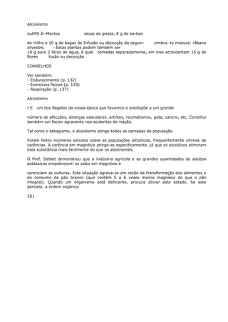 Alcoolismo
outMS ã~Mentos secas de giesta, 8 g de barbas
de milho e 10 g de bagas de Infusão ou decocçâo da seguin- zimbro. te mistura: rãbano
silvestre, - Estas plantas podem também ser
10 g para 2 litros de água, à qual tomadas separadamente, em inse acrescentam 15 g de
flores fusão ou decocção.
CONSELHOS
Ver também:
- Endurecimento (p. 132)
- Exercícios físicos (p. 133)
- Respiração (p. 137)
Alcoolismo
r E um dos flagelos da nossa época que favorece e predispõe a um grande
número de afecções, doenças vasculares, artrites, reumatismos, gota, cancro, etc. Constitui
também um factor agravante nos acidentes de viação.
Tal como o tabagismo, o alcoolismo atinge todas as camadas da população.
Foram feitos inúmeros estudos sobre as populações alcoólicas, frequentemente vítimas de
carências. A carência em magnésio atinge-as especificamente, já que os alcoólicos eliminam
esta substância mais facilmente do que os abstinentes.
O Prof. Delbet demonstrou que a indústria agrícola e as grandes quantidades de adubos
potássicos empobrecem os solos em magnésio e
carenciam as culturas. Esta situação agrava-se em razão da transformação dos alimentos e
do consumo de pão branco (que contém 5 a 6 vezes menos magnésio do que o pão
integral). Quando um organismo está deficiente, procura aliviar este estado. Se este
persiste, a ordem orgânica
201
 