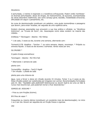Alcoolismo
é perturbada, o instinto é enganado e a resistência enfraquecida. Podem então manifestar-
se diversas perturbações: abuso de drogas, de medicamentos, de açúcares, acompanhadas
de várias desordens indefiníveis, tais como cansaço geral, lassidão, instabilidade emocional,
dificuldade em seguir o pensamento, etc.
As curas de desintoxicação constituem um paliativo, uma ajuda momentânea e passageira
que devern, para evitar recaídas, ser seguidas de uma vigilância séria.
Existem diversas associações que provaram a sua boa prática e eficáela: os “Alcoólicos
Anónimos”, as “Cruzes de Ouro”, etc. Associaçoes como estas existem na maioria das
cidades.
D189eias * Tânchagem - Absínto - M//-folhas
* 1 de cada, 3 vezes ao dia, durante uma semana, alternando com:
Torment11178 -Angélica - Tancha~ * na outra semana; depois, recomeçar. * Própolis ou
extracto líquido: 3 vezes ao dia durante 3 semanas. Várias vezes por ano.
OU IMUSãO *
O padre Kneipp aconselhava:
Tanchagem - Absinto - M//-f0117aS
* Alternando 1 semana de cada
planta com:
Tormentíffia - Angélica - TanC17-9geM
* Em infusão: 1 pitada de cada
planta para uma chávena de
água. Leve a ferver e deixe em infusão durante 15 minutos. Tomar 3 ou 4 vezes ao dia.
Estas infusões podem ser substituídas por drageias (ver acima). Recomendações formuladas
pelo Dr. Bilz: “AqU&I&S qU& plelênOeM OeSintoxicar-so devem fazê-lo de Lima só V&Z &
nunca mais tecome-Çar, poís poderíam tornar a ficar deoendenies.”
SOMIOS dO .95501M0 *
- Frios ou com fricções (Kuhne).
BY17lios de vapor *
Frequentes ou mesmo diários (constituem um excelente meio de desintoxicação); no início
1 ou 2 por dia. Devem ser seguidos de um fricção fresca e vigorosa.
202
 