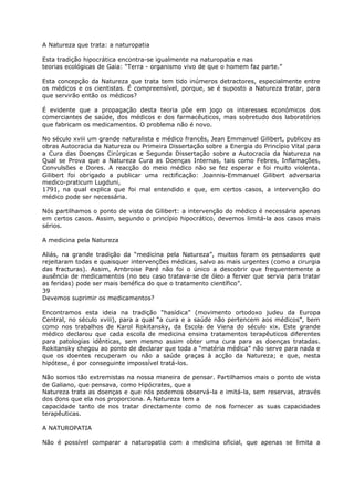A Natureza que trata: a naturopatia
Esta tradição hipocrática encontra-se igualmente na naturopatia e nas
teorias ecológicas de Gaia: “Terra - organismo vivo de que o homem faz parte.”
Esta concepção da Natureza que trata tem tido inúmeros detractores, especialmente entre
os médicos e os cientistas. É compreensível, porque, se é suposto a Natureza tratar, para
que servirão então os médicos?
É evidente que a propagação desta teoria põe em jogo os interesses económicos dos
comerciantes de saúde, dos médicos e dos farmacêuticos, mas sobretudo dos laboratórios
que fabricam os medicamentos. O problema não é novo.
No século xviii um grande naturalista e médico francês, Jean Emmanuel Gilibert, publicou as
obras Autocracia da Natureza ou Primeira Dissertação sobre a Energia do Princípio Vital para
a Cura das Doenças Cirúrgicas e Segunda Dissertação sobre a Autocracia da Natureza na
Qual se Prova que a Natureza Cura as Doenças Internas, tais como Febres, Inflamações,
Convulsões e Dores. A reacção do meio médico não se fez esperar e foi muito violenta.
Gilibert foi obrigado a publicar uma rectificação: Joannis-Emmanuel Gilibert adversaria
medico-praticum Lugduni,
1791, na qual explica que foi mal entendido e que, em certos casos, a intervenção do
médico pode ser necessária.
Nós partilhamos o ponto de vista de Gilibert: a intervenção do médico é necessária apenas
em certos casos. Assim, segundo o princípio hipocrático, devemos limitá-la aos casos mais
sérios.
A medicina pela Natureza
Aliás, na grande tradição da “medicina pela Natureza”, muitos foram os pensadores que
rejeitaram todas e quaisquer intervenções médicas, salvo as mais urgentes (como a cirurgia
das fracturas). Assim, Ambroise Paré não foi o único a descobrir que frequentemente a
ausência de medicamentos (no seu caso tratava-se de óleo a ferver que servia para tratar
as feridas) pode ser mais benéfica do que o tratamento científico”.
39
Devemos suprimir os medicamentos?
Encontramos esta ideia na tradição “hasídica” (movimento ortodoxo judeu da Europa
Central, no século xviii), para a qual “a cura e a saúde não pertencem aos médicos”, bem
como nos trabalhos de Karol Rokitansky, da Escola de Viena do século xix. Este grande
médico declarou que cada escola de medicina ensina tratamentos terapêuticos diferentes
para patologias idênticas, sem mesmo assim obter uma cura para as doenças tratadas.
Rokitansky chegou ao ponto de declarar que toda a “matéria médica” não serve para nada e
que os doentes recuperam ou não a saúde graças à acção da Natureza; e que, nesta
hipótese, é por conseguinte impossível tratá-los.
Não somos tão extremistas na nossa maneira de pensar. Partilhamos mais o ponto de vista
de Galiano, que pensava, como Hipócrates, que a
Natureza trata as doenças e que nós podemos observá-la e imitá-la, sem reservas, através
dos dons que ela nos proporciona. A Natureza tem a
capacidade tanto de nos tratar directamente como de nos fornecer as suas capacidades
terapêuticas.
A NATUROPATIA
Não é possível comparar a naturopatia com a medicina oficial, que apenas se limita a
 