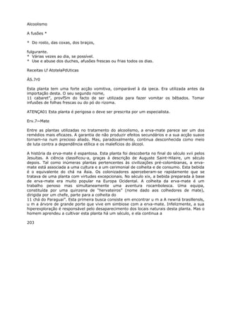 Alcoolismo
A fusões *
* Do rosto, das coxas, dos braços,
fulgurante.
* Várias vezes ao dia, se possível.
* Use e abuse dos duches, afusões frescas ou frias todos os dias.
Receitas Lf AtotelaPdUticas
ÁS.7r0
Esta planta tem uma forte acção vomitiva, comparável à da ipeca. Era utilizada antes da
importação desta. O seu segundo nome,
11 cabaret”, provf5m do facto de ser utilizada para fazer vomitar os bêbados. Tomar
infusões de folhas frescas ou do pó do rizoma.
ATENÇA01 Esta planta é perigosa o deve ser prescrita por um especialista.
Erv.7~Mate
Entre as plantas utilizadas no tratamento do alcoolismo, a erva-mate parece ser um dos
remédios mais eficazes. A garantia de não produzir efeitos secundários e a sua acção suave
tornam-na num precioso aliado. Mas, paradoxalmente, continua desconhecida como meio
de luta contra a dependência etílica e os malefícios do álcool.
A história da erva-mate é espantosa. Esta planta foi descoberta no final do século xvii pelos
Jesuítas. A ciência classificou-a, graças à descrição de Auguste Saint-Hilaire, um século
depois. Tal como inúmeras plantas pertencentes às civilizações pré-colombianas, a erva-
mate está associada a uma cultura e a um cerimonial de colheita e de consumo. Esta bebida
é o equivalente do chá na Ásia. Os colonizadores aperceberam-se rapidamente que se
tratava de uma planta com virtudes excepcionais. No século xix, a bebida preparada à base
de erva-mate era muito popular na Europa Ocidental. A colheita da erva-mate é um
trabalho penoso mas simultaneamente uma aventura rocambolesca. Uma equipa,
constituída por uma quinzena de “hervateiros” (nome dado aos colhedores de mate),
dirigida por um chefe, parte para a colheita do
11 chá do Paraguai”. Esta primeira busca consiste em encontrar u m a A rwwriá brasillensls,
u m a árvore de grande porte que vive em simbiose com a erva-mate. Infelizmente, a sua
hiperexploração é responsável pelo desaparecimento dos locais naturais desta planta. Mas o
homem aprendeu a cultivar esta planta há um século, e ela continua a
203
 