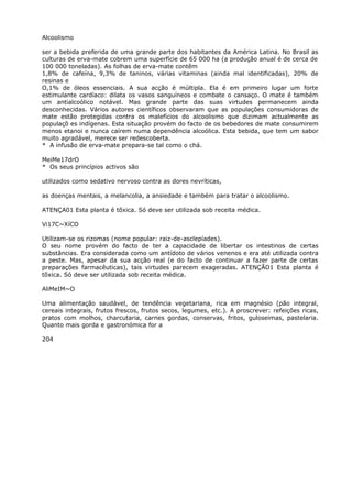 Alcoolismo
ser a bebida preferida de uma grande parte dos habitantes da América Latina. No Brasil as
culturas de erva-mate cobrem uma superfície de 65 000 ha (a produção anual é de cerca de
100 000 toneladas). As folhas de erva-mate contêm
1,8% de cafeína, 9,3% de taninos, várias vitaminas (ainda mal identificadas), 20% de
resinas e
O,1% de óleos essenciais. A sua acção é múltipla. Ela é em primeiro lugar um forte
estimulante cardíaco: dilata os vasos sanguíneos e combate o cansaço. O mate é também
um antialcoólico notável. Mas grande parte das suas virtudes permanecem ainda
desconhecidas. Vários autores científicos observaram que as populações consumidoras de
mate estão protegidas contra os malefícios do alcoolismo que dizimam actualmente as
populaçõ es indígenas. Esta situação provém do facto de os bebedores de mate consumirem
menos etanoi e nunca caírem numa dependência alcoólica. Esta bebida, que tem um sabor
muito agradável, merece ser redescoberta.
* A infusão de erva-mate prepara-se tal como o chá.
MeiMe17drO
* Os seus princípios activos são
utilizados como sedativo nervoso contra as dores nevríticas,
as doenças mentais, a melancolia, a ansiedade e também para tratar o alcoolismo.
ATENÇA01 Esta planta é tõxica. Só deve ser utilizada sob receita médica.
Vi17C~XíCO
Utilizam-se os rizomas (nome popular: raiz-de-asclepíades).
O seu nome provém do facto de ter a capacidade de libertar os intestinos de certas
substâncias. Era considerada como um antídoto de vários venenos e era até utilizada contra
a peste. Mas, apesar da sua acção real (e do facto de continuar a fazer parte de certas
preparações farmacêuticas), tais virtudes parecem exageradas. ATENÇÃO1 Esta planta é
tõxica. Só deve ser utilizada sob receita médica.
AliMeIM~O
Uma alimentação saudável, de tendência vegetariana, rica em magnésio (pão integral,
cereais integrais, frutos frescos, frutos secos, legumes, etc.). A proscrever: refeições ricas,
pratos com molhos, charcutaria, carnes gordas, conservas, fritos, guloseimas, pastelaria.
Quanto mais gorda e gastronómica for a
204
 