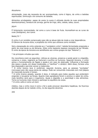 Alcoolismo
alimentação, mais ela necessita de ser acompanhada, como é lógico, de vinho e bebidas
espirituosas. Diminuiçã o do consumo de batatas.
Alimentos privilegiados: papas de aveia (a aveia é utilizada devido às suas propriedades
desintoxicantes), levedura de cerveja, germe de trigo, alho, cebola, salsa, couve.
jejum
É fortemente recomendado, tal como a cura à base de fruta. Aconselham-se as curas de
uvas (biológicas), da é poca.
Bebid,75 *
O vinho é um remédio comprovado caso não se abuse dele de modo a criar dependência.
O Cânone de Avicena dizia, a propõsIto do vinho que utilizava como remédio:
Sob a designação de vinho entende-se o “verdadeiro vinho”, bebida fermentada preparada a
partir de uvas secas ou de tâmaras. (Este vinho bastante espesso necessita de ser filtrado.
O vinho da época de Avicena era semelhante aos vinhos gregos do tipo “Retsina”.)
* As principais virtudes que este
lho reconhecia oram as seguintes: reforça as vísceras, preserva a saúde geral e a digestão,
conserva o corpo, regenera as fracturas e purifica os humores. Segundo Avicena, o vinho
activa o funcionamento do fígado e ajuda-o em caso de obstrução. Influencia a formação
dos ossos e ajuda, em doses moderadas, a “clarificar” o cérebro. Além disso, fornece uma
boa disposição e permite vencer a melancolia.
* O vinho branco leve é preferível, segundo Avicena, para as pessoas “excitadas”
(nervosas) pois não causa dores de cabeça. Pode ser consumido misturado com mel (depois
de macerado durante 2 horas).
* O vinho branco pesado, quando é doce, é indicado para todos aqueles que pretendem
engordar e recuperar as forças. Quanto mais agradáveis forem o aroma e o sabor do vinho,
mais benéfico será para o organismo. Ajuda a digestão e a assimilaçâ o dos alimentos.
Torna os humores mais móveis e participa no equilíbrio do corpo.
* O vinho velho é como um bom
médico, mas o vinho novo é como o fel e pode provocar desordens hepáticas. Se ficarmos
doentes depois de ter bebido vinho, no dia seguinte devemos
205
 