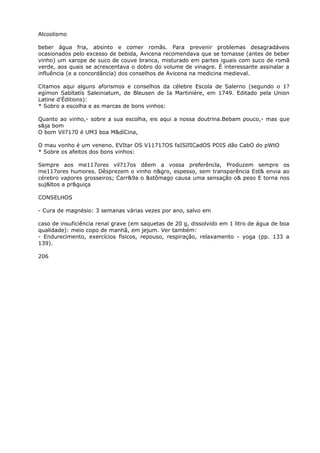 Alcoolismo
beber água fria, absinto e comer romãs. Para prevenir problemas desagradáveis
ocasionados pelo excesso de bebida, Avicena recomendava que se tomasse (antes de beber
vinho) um xarope de suco de couve branca, misturado em partes iguais com suco de romã
verde, aos quais se acrescentava o dobro do volume de vinagre. É interessante assinalar a
influência (e a concordância) dos conselhos de Avicena na medicina medieval.
Citamos aqui alguns aforismos e conselhos da célebre Escola de Salerno (segundo o 1?
egímon Sabítatís Saleiniatum, de Bleusen de Ia Martinière, em 1749. Editado pela Union
Latine d'Éditions):
* Sobro a escolha e as marcas de bons vinhos:
Quanto ao vinho,- sobre a sua escolha, eis aqui a nossa doutrina.Bebam pouco,- mas que
s&ja bom
O bom Vil7170 é UM3 boa M&díCina,
O mau vonho é um veneno. EVItar OS V11717OS faISIfICadOS POIS dão CabO do pWtO
* Sobre os afeitos dos bons vinhos:
Sempre aos me117ores vil717os dêem a vossa preferêncla, Produzem sempre os
me117ores humores. Dêsprezem o vinho n&gro, espesso, sem transparência Est& envia ao
cérebro vapores grosseiros; Carr&9a o &stômago causa uma sensação o& peso E torna nos
suj&ltos a pr&guiça
CONSELHOS
- Cura de magnésio: 3 semanas várias vezes por ano, salvo em
caso de insuficiência renal grave (em saquetas de 20 g, dissolvido em 1 litro de água de boa
qualidade): meio copo de manhã, em jejum. Ver também:
- Endurecimento, exercícios físicos, repouso, respiração, relaxamento - yoga (pp. 133 a
139).
206
 