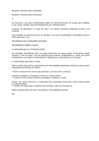 Alergias e doenças ditas ambientais
Alergias e doenças ditas ambientais
S
ão inúmeras, e as suas manifestações podem ter diversas formas. As causas são múltiplas
e, por vezes, iatrogé neas (envenenamento por medicamentos).
Contudo, as alterações no modo de vida e no regime alimentar produzem sempre uma
melhoria.
Veja também as diversas formas de alergias e as suas manifestações sintomáticas (asma,
asma dos fenos, etc.).
INFLUÊNCIA DAS ALTERAÇõES NATURAIS
DO AMBIENTE SOBRE A SAúDE
A meteopatologia ou a biometeorologia
As condições atmosféricas têm um papel importante na nossa saúde. Conhecemos desde
sempre o “mal do vento”, que se caracteriza por astenia, irritabilidade ou, ainda, por dores
reumatismais nos adultos e perturbaçõ es digestivas ou respiratórias nas crianças.
A meteorologia age sobre a saúde
Certos ventos são mesmo responsáveis por perturbações específicas, apesar de estas serem
frequentemente difíceis de definir.
* Assim a síndroma do vento suão perturba o cicio do sono e provoca
insônias, pesadelos, enxaquecas e dores ao nível do tórax.
* O mal do vento mistral ocasiona nevralgias e insónias. O vento
sharav, em casos extremos, é responsável por anomalias hormonais, cortico-supra-renais
ou hipertiroidismo.
* Também foi observada a síndroma da trovoada: antes da trovoada os
bebés lactentes têm diarreias, convulsões e uma agitação anormal.
207
 