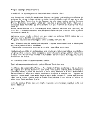 Alergias e doenças ditas ambientais
* No século xvi, o padre jesuíta d'Acosta descreveu o mal de “Puna”
que dizimava as expedições espanholas durante a travessia dos recifes montanhosos. Os
sintomas são comparáveis ao mal da montanha, com dificuldades respiratórias e aceleração
do ritmo cardíaco. Foram descritos por Saussure durante a sua escalada ao cimo do monte
Branco. Inúmeras observações feitas por viajantes e praticantes foram retomadas e
estudadas pelos naturistas. (É provavelmente daí que decorrem as investigações feitas
sobre os
efeitos da electricidade do ar realizadas por Nollet, Franklin, Saussure e de Candolle.) Por
outro lado, o desenvolvimento da aviação permitiu constatar que os pilotos estão sujeitos à
mesma doença que os
alpinistas, apenas muda a altitude em que surgem os sintomas (2000 metros para os
alpinistas e cerca de 6000 para os aviadores).
* A guerra trouxe novas constatações: o mal causado pelo “vento da
bala” é responsável por hemorragias capilares. Sabe-se perfeitamente que o tempo pode
agravar ou melhorar certas patologias.
* O mistral e a tramontana provocam acessos de congestão e hemoptíses
nos tuberculosos. Aliás, em certos casos, uma simples previsão meteorológica permite fazer
um prognóstico sanitário. Nesta perspectiva, os investigadores gregos utilizam eficazmente
o índice termo-higrométrico (medida da humidade e da temperatura diárias) para prever a
mortalidade em Atenas.
Por que razões reagirá o organismo desta forma?
Quais são as causas das patologias meteorológicas? Incriminou-se a
rnodificação da pressão atmosférica, os fenômenos eléctricos, as alterações na quantidade
de oxigénio e de óxidos de carbono, bem como vários outros factores. Estas modificações
(naturais) teriam o poder de modificar o nosso meio ambiente e a nossa homeostase.
Paradoxalmente a explicação destes fenômenos biológicos é sempre vaga. Dispomos de
inúmeras constatações, mas temos falta de explicações fisiológicas. Porque são raros os
casos que se podem resumir a um fenômeno único, como é o caso do mal do mistral em
que o vento é acompanhado de uma
ionização positiva. (Neste caso um simples regresso a uma ionização negativa basta para
curar o doente.)
208
 