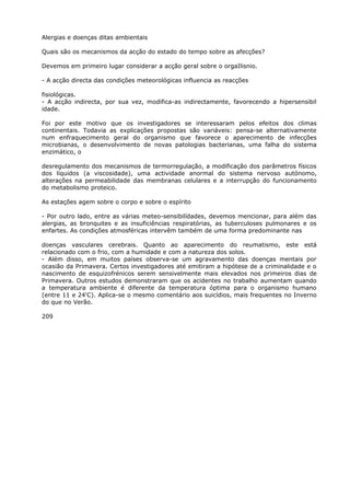 Alergias e doenças ditas ambientais
Quais são os mecanismos da acção do estado do tempo sobre as afecções?
Devemos em primeiro lugar considerar a acção geral sobre o orgaIlisnio.
- A acção directa das condições meteorológicas influencia as reacções
fisiológicas.
- A acção indirecta, por sua vez, modifica-as indirectamente, favorecendo a hipersensibil
idade.
Foi por este motivo que os investigadores se interessaram pelos efeitos dos climas
continentais. Todavia as explicações propostas são variáveis: pensa-se alternativamente
num enfraquecimento geral do organismo que favorece o aparecimento de infecções
microbianas, o desenvolvimento de novas patologias bacterianas, uma falha do sistema
enzimático, o
desregulamento dos mecanismos de termorregulação, a modificação dos parâmetros físicos
dos líquidos (a viscosidade), uma actividade anormal do sistema nervoso autónomo,
alterações na permeabilidade das membranas celulares e a interrupção do funcionamento
do metabolismo proteico.
As estações agem sobre o corpo e sobre o espírito
- Por outro lado, entre as várias meteo-sensibilídades, devemos mencionar, para além das
alergias, as bronquites e as insuficiências respiratórias, as tuberculoses pulmonares e os
enfartes. As condições atmosféricas intervêm também de uma forma predominante nas
doenças vasculares cerebrais. Quanto ao aparecimento do reumatismo, este está
relacionado com o frio, com a humidade e com a natureza dos solos.
- Além disso, em muitos países observa-se um agravamento das doenças mentais por
ocasião da Primavera. Certos investigadores até emitiram a hipótese de a criminalidade e o
nascimento de esquizofrénicos serem sensivelmente mais elevados nos primeiros dias de
Primavera. Outros estudos demonstraram que os acidentes no trabalho aumentam quando
a temperatura ambiente é diferente da temperatura óptima para o organismo humano
(entre 11 e 24'C). Aplica-se o mesmo comentário aos suicídios, mais frequentes no Inverno
do que no Verão.
209
 