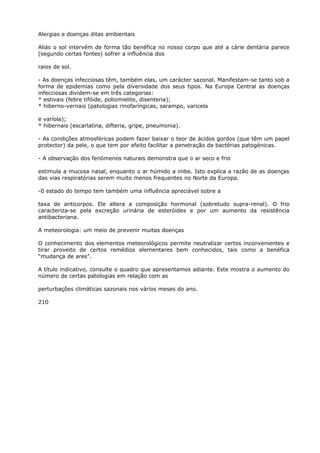 Alergias e doenças ditas ambientais
Aliás o sol intervém de forma tão benéfica no nosso corpo que até a cárie dentária parece
(segundo certas fontes) sofrer a influência dos
raios de sol.
- As doenças infecciosas têm, também elas, um carácter sazonal. Manifestam-se tanto sob a
forma de epidemias como pela diversidade dos seus tipos. Na Europa Central as doenças
infecciosas dividem-se em três categorias:
* estivais (febre tifóide, poliomielite, disenteria);
* hiberno-vernais (patologias rinofaríngicas, sarampo, varicela
e varíola);
* hibernais (escarlatina, difteria, gripe, pneumonia).
- As condições atmosféricas podem fazer baixar o teor de ácidos gordos (que têm um papel
protector) da pele, o que tem por efeito facilitar a penetração de bactérias patogénicas.
- A observação dos fenómenos naturais demonstra que o ar seco e frio
estimula a mucosa nasal, enquanto o ar húmido a inibe. Isto explica a razão de as doenças
das vias respiratórias serem muito menos frequentes no Norte da Europa.
-0 estado do tempo tem também uma influência apreciável sobre a
taxa de anticorpos. Ele altera a composição hormonal (sobretudo supra-renal). O frio
caracteriza-se pela excreção urinária de esteróides e por um aumento da resistência
antibacteriana.
A meteorologia: um meio de prevenir muitas doenças
O conhecimento dos elementos meteorológicos permite neutralizar certos inconvenientes e
tirar proveito de certos remédios elementares bem conhecidos, tais como a benéfica
“mudança de ares”.
A título indicativo, consulte o quadro que apresentamos adiante. Este mostra o aumento do
número de certas patologias em relação com as
perturbações climáticas sazonais nos vários meses do ano.
210
 