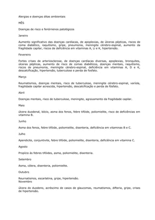 Alergias e doenças ditas ambientais
MÊS
Doenças de risco e fenórnenos patológicos
Janeiro
Aumento significativo das doenças cardíacas, de apoplexias, de úlceras pépticas, riscos de
coma diabético, raquitismo, gripe, pneumonia, meningite cérebro-espinal, aumento da
fragilidade capilar, riscos de deficiência em vitaminas A, Li e K, hipertensão.
Fevereiro
Fortes crises de arteriosclerose, de doenças cardíacas diversas, apoplexias, bronquites,
úlceras pépticas, aumento de risco de comas diabéticos, doenças mentais, raquitismo,
riscos de pneumonia, meningite cérebro-espinal, deficiência em vitaminas A, D e K,
descalcificação, hipertensão, tuberculose e perda de fosfato.
Março
Reumatismos, doenças mentais, risco de tuberculose, meningite cérebro-espinal, varíola,
fragilidade capilar acrescida, hipertensão, descalcificação e perda de fósfato.
Abril
Doenças mentais, risco de tuberculose, meningite, agravamento da fragilidade capilar.
Maio
úlcera duodenal, bócio, asma dos fenos, febre tifóide, poliomielite, risco de deficiências em
vitamina B.
Junho
Asma dos fenos, febre tifóide, poliomielite, disenteria, deficiência em vitaminas B e C.
Julho
Apendicite, conjuntivite, febre tifóide, poliomielite, disenteria, deficiência em vitamina C.
Agosto
Propício às febres tifóides, asma, poliomielite, disenteria.
Setembro
Asma, cólera, disenteria, poliomielite.
Outubro
Reurnatisinos, escarlatina, gripe, hipertensão.
Novembro
úlcera do duodeno, acréscimo de casos de glaucomas, reumatismos, difteria, gripe, crises
de hipertensão.
 