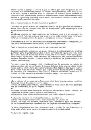 intervir quando a doença se declara e que se esforça por fazer desaparecer os seus
sintomas o mais rapidamente possível. Ela constitui a fotografia fiel do nosso modo de vida
e da nossa técnica e sente-se assim na obrigação de trabalhar muito depressa, de
responder o mais imediatamente possível às necessidades do público. Comporta obviamente
vantagens indiscutíveis, mas gera, muitas vezes, inconvenientes maiores, inclusive riscos
com consequências difíceis de avaliar.
E se os medicamentos nos fizessem mais mal do que bem?
Utilizamos um grande número de substâncias químicas de que ignoramos totalmente os
efeitos, tanto para nos tratarmos como para nos alimentarmos: quem poderá explicar o que
acontece quando estas ditas
40
substâncias penetram no nosso organismo, se combinam entre si e se acumulam nos
nossos tecidos? Podemos considerar que os seres vivos estão perante várias centenas de
milhar de compostos químicos dos quais nos é impossível avaliar as interacções.
É útil lembrar que 25% das patologias diagnosticadas são consideradas ---iatrogénicas”, ou
seja, resultam directamente de um acto ou de uma prescrição médica.
Os erros da medicina: muitos medicamentos são retirados do mercado
Devemos, igualmente, lembrar que um grande número de produtos considerados anódinos,
que faziam parte da panóplia terapêutica de todos os médicos há alguns anos atrás, foram
desde então retirados do mercado. Numa década, 600 medicamentos foram assim postos
na lista negra. Alguns deles, ainda autorizados em certos países, são contudo considerados
perigosos e proibidos noutros!... Como se, em função da latitude em que se encontra, o ser
humano fosse diferente!
Foi, aliás, o caso da demasiado célebre thalidomida',que foi autorizada na maioria dos
países ocidentais mas não na Turquia. O ministro da Saúde deste país era médico e tinha
muitas reservas relativamente às novas terapias ocidentais. Podemos dizer que as reservas
deste homem foram no mínimo felizes e que, se prejudicaram de alguma forma as finanças
do laboratório que comercializava este produto, evitaram nascimentos monstruosos na
Turquia, tais como aqueles que ocorreram nos nossos países... mais civilizados.
A naturopatia socorre os males quotidianos
Não se trata de pôr em causa os conhecimentos adquiridos e os progressos da medicina e
da cirurgia oficiais. É necessário recorrer a essas
técnicas em certos casos limitados, especialmente nas fases agudas de certas patologias.
Mas, em contrapartida, no que diz respeito à maioria
41
dos males correntes, essas medicações apresentam inconvenientes inúteis. Torna-se, por
conseguinte, preferível recorrer a técnicas que respeitem o
meio ambiente e que estejam em harmonia com os princípios vitais do organismo.
A naturopatia baseia-se em princípios filosóficos que assentam no
facto de o homem ser um microcosmos no macrocosmos, um universo no
universo, um corpo feito de mares, montanhas, vales, correntes de água, rios, desertos...
Ele é a imagem emblemática e representativa das forças em movimento que o compõem.
Ele sofre a influência do seu meio, do ambiente que o envolve. Se este é perturbado, a
perturbação reflecte-se no homem microcosmos, espelho da entidade global.
A naturopatia respeita o corpo
 