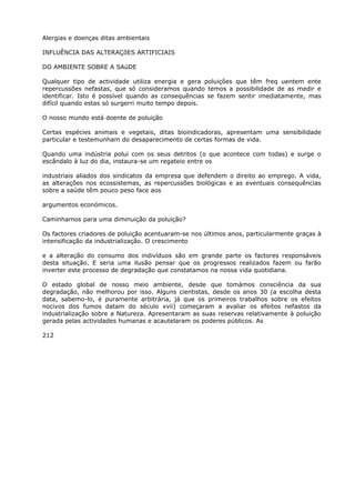 Alergias e doenças ditas ambientais
INFLUÊNCIA DAS ALTERAÇõES ARTIFICIAIS
DO AMBIENTE SOBRE A SAúDE
Qualquer tipo de actividade utiliza energia e gera poluições que têm freq uentem ente
repercussões nefastas, que só consideramos quando temos a possibilidade de as medir e
identificar. Isto é possível quando as consequências se fazem sentir imediatamente, mas
difícil quando estas só surgerri muito tempo depois.
O nosso mundo está doente de poluição
Certas espécies animais e vegetais, ditas bioindicadoras, apresentam uma sensibilidade
particular e testemunham do desaparecimento de certas formas de vida.
Quando uma indústria polui com os seus detritos (o que acontece com todas) e surge o
escândalo à luz do dia, instaura-se um regateio entre os
industriais aliados dos sindicatos da empresa que defendem o direito ao emprego. A vida,
as alterações nos ecossistemas, as repercussões biológicas e as eventuais consequências
sobre a saúde têm pouco peso face aos
argumentos económicos.
Caminhamos para uma diminuição da poluição?
Os factores criadores de poluição acentuaram-se nos últimos anos, particularmente graças à
intensificação da industrialização. O crescimento
e a alteração do consumo dos indivíduos são em grande parte os factores responsáveis
desta situação. E seria uma ilusão pensar que os progressos realizados fazem ou farão
inverter este processo de degradação que constatamos na nossa vida quotidiana.
O estado global de nosso meio ambiente, desde que tomámos consciência da sua
degradação, não melhorou por isso. Alguns cientistas, desde os anos 30 (a escolha desta
data, sabemo-lo, é puramente arbitrária, já que os primeiros trabalhos sobre os efeitos
nocivos dos fumos datam do século xvii) começaram a avaliar os efeitos nefastos da
industrialização sobre a Natureza. Apresentaram as suas reservas relativamente à poluição
gerada pelas actividades humanas e acautelaram os poderes públicos. As
212
 