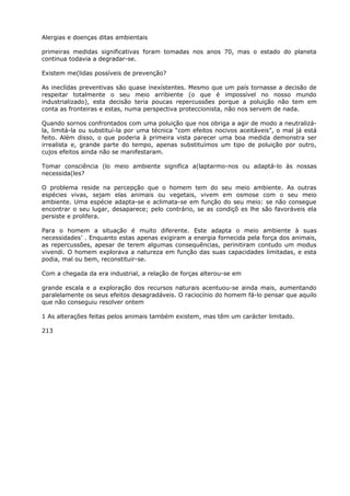 Alergias e doenças ditas ambientais
primeiras medidas significativas foram tomadas nos anos 70, mas o estado do planeta
continua todavia a degradar-se.
Existem me(lidas possíveis de prevenção?
As ineclídas preventivas são quase ínexístentes. Mesmo que um país tornasse a decisão de
respeitar totalmente o seu meio arribiente (o que é impossível no nosso mundo
industrializado), esta decisão teria poucas repercussões porque a poluição não tem em
conta as fronteiras e estas, numa perspectiva proteccionista, não nos servem de nada.
Quando sornos confrontados com uma poluição que nos obriga a agir de modo a neutralizá-
la, limitá-la ou substituí-la por uma técnica “com efeitos nocivos aceitáveis”, o mal já está
feito. Além disso, o que poderia à primeira vista parecer uma boa medida demonstra ser
irrealista e, grande parte do tempo, apenas substituímos um tipo de poluição por outro,
cujos efeitos ainda não se manifestaram.
Tomar consciência (lo meio ambiente significa a(laptarmo-nos ou adaptá-lo às nossas
necessida(les?
O problema reside na percepção que o homem tem do seu meio ambiente. As outras
espécies vivas, sejam elas animais ou vegetais, vivem em osmose com o seu meio
ambiente. Uma espécie adapta-se e aclimata-se em função do seu meio: se não consegue
encontrar o seu lugar, desaparece; pelo contrário, se as condiçõ es lhe são favoráveis ela
persiste e prolifera.
Para o homem a situação é muito diferente. Este adapta o meio ambiente à suas
necessidades’ . Enquanto estas apenas exigiram a energia fornecida pela força dos animais,
as repercussões, apesar de terem algumas consequências, perinitiram contudo um modus
vivendi. O homem explorava a natureza em função das suas capacidades limitadas, e esta
podia, mal ou bem, reconstituir-se.
Com a chegada da era industrial, a relação de forças alterou-se em
grande escala e a exploração dos recursos naturais acentuou-se ainda mais, aumentando
paralelamente os seus efeitos desagradáveis. O raciocínio do homem fá-lo pensar que aquilo
que não conseguiu resolver ontem
1 As alterações feitas pelos animais também existem, mas têm um carácter limitado.
213
 