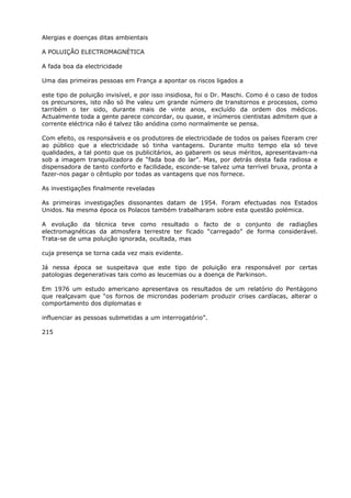 Alergias e doenças ditas ambientais
A POLUIÇÃO ELECTROMAGNÉTICA
A fada boa da electricidade
Uma das primeiras pessoas em França a apontar os riscos ligados a
este tipo de poluição invisível, e por isso insidiosa, foi o Dr. Maschi. Como é o caso de todos
os precursores, isto não só lhe valeu um grande número de transtornos e processos, como
tarribém o ter sido, durante mais de vinte anos, excluído da ordem dos médicos.
Actualmente toda a gente parece concordar, ou quase, e inúmeros cientistas admitem que a
corrente eléctrica não é talvez tão anódina como normalmente se pensa.
Com efeito, os responsáveis e os produtores de electricidade de todos os países fizeram crer
ao público que a electricidade só tinha vantagens. Durante muito tempo ela só teve
qualidades, a tal ponto que os publicitários, ao gabarem os seus méritos, apresentavam-na
sob a imagem tranquilizadora de “fada boa do lar”. Mas, por detrás desta fada radiosa e
dispensadora de tanto conforto e facilidade, esconde-se talvez uma terrível bruxa, pronta a
fazer-nos pagar o cêntuplo por todas as vantagens que nos fornece.
As investigações finalmente reveladas
As primeiras investigações dissonantes datam de 1954. Foram efectuadas nos Estados
Unidos. Na mesma época os Polacos também trabalharam sobre esta questão polémica.
A evolução da técnica teve como resultado o facto de o conjunto de radiações
electromagnéticas da atmosfera terrestre ter ficado “carregado” de forma considerável.
Trata-se de uma poluição ignorada, ocultada, mas
cuja presença se torna cada vez mais evidente.
Já nessa época se suspeitava que este tipo de poluição era responsável por certas
patologias degenerativas tais como as leucemias ou a doença de Parkinson.
Em 1976 um estudo americano apresentava os resultados de um relatório do Pentágono
que realçavam que “os fornos de microndas poderiam produzir crises cardíacas, alterar o
comportamento dos diplomatas e
influenciar as pessoas submetidas a um interrogatório”.
215
 
