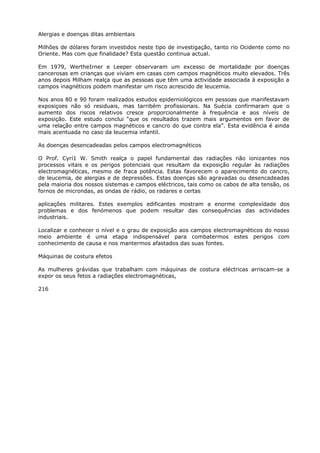 Alergias e doenças ditas ambientais
Milhões de dólares foram investidos neste tipo de investigação, tanto rio Ocidente como no
Oriente. Mas com que finalidade? Esta questão continua actual.
Em 1979, WertheIrner e Leeper observaram um excesso de mortalidade por doenças
cancerosas em crianças que viviam em casas com campos magnéticos muito elevados. Três
anos depois Milham realça que as pessoas que têm uma actividade associada à exposição a
campos inagnéticos podem manifestar um risco acrescido de leucemia.
Nos anos 80 e 90 foram realizados estudos epiderniológicos em pessoas que manifestavam
exposiçoes não só residuais, mas tarribém profissionais. Na Suécia confirmaram que o
aumento dos riscos relativos cresce proporcionalmente à frequência e aos níveis de
exposição. Este estudo conclui “que os resultados trazem mais argumentos em favor de
uma relação entre campos magnéticos e cancro do que contra ela”. Esta evidência é ainda
mais acentuada no caso da leucemia infantil.
As doenças desencadeadas pelos campos electromagnéticos
O Prof. Cyrí1 W. Smith realça o papel fundamental das radiações não ionizantes nos
processos vitais e os perigos potenciais que resultam da exposição regular às radiações
electromagnéticas, mesmo de fraca potência. Estas favorecem o aparecimento do cancro,
de leucemia, de alergias e de depressões. Estas doenças são agravadas ou desencadeadas
pela maioria dos nossos sistemas e campos eléctricos, tais como os cabos de alta tensão, os
fornos de microndas, as ondas de rádio, os radares e certas
aplicações militares. Estes exemplos edificantes mostram a enorme complexídade dos
problemas e dos fenómenos que podem resultar das consequências das actividades
industriais.
Localizar e conhecer o nível e o grau de exposição aos campos electromagnéticos do nosso
meio ambiente é uma etapa indispensável para combatermos estes perigos com
conhecimento de causa e nos mantermos afastados das suas fontes.
Máquinas de costura efetos
As mulheres grávidas que trabalham com máquinas de costura eléctricas arriscam-se a
expor os seus fetos a radiações electromagnéticas,
216
 