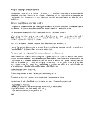 Alergias e doenças ditas ambientais
susceptíveis de provocar leticemia. Com efeito, a Dr.’ Claire Infânte-Rivard, da Universidade
McGill de Montreal, recenseou um número importante de leucernias em crianças filhas de
costureiras. Esta investigadora tinha primeiro atribuído este fenómeno ao pó e às fibras
sintéticas.
Campos magnéticos e cancro do cérebro
“As pessoas que trabalham em instalações eléctricas duplicam o risco de contraírerri cancro
do cérebro”, afirmam os investigadores da Universidade da Carolina do Norte.
Os resultados mais significativos estabelecem uma relação de causa e
efeito entre exposiçao e cancro do cérebro. Esta doença provocou 144 mortes entre os 140
000 indivíduos que trabalhavam numa central eléctrica (foram escolhidos ao acaso para o
estabelecimento da amostra analisada).
Este risco alarga-se também a outros tipos de cancro, por exemplo, ao
cancro do sangue. Com efeito, a exposição prolongada aos campos magnéticos duplica as
“possibilidades” de desenvolver um tumor deste tipo.
Por outro lado, na Bélgica, certos criadores de gado constataram o
aparecimento de perturbações fisiológicas no gado depois da colocação de um cabo de alta
tensão nos seus terrenos. Podemos também mencionar o teor anormal de astrocitomias em
Los Angeles e o número elevado de cancros entre o pessoal da central telefónica Pacífic
Bell; na Polónia e na Ucrânia, constata-se um aumento de leucemias crónicas e agudas,
bem como casos de cancro em instaladores e técnicos de rádio e a multiplicação de
arterioscleroses e também de problemas de esterilidade nos
condutores de carros eléctricos.
É possível preservarmo-nos da poluição electromagnética?
É preciso, em primeiro lugar, medir os campos magnéticos do nosso
meio ambiente para identificá-los e protegermo-nos. Existem diversos meios:
- Aparelhos de medição;
- Detecção efectuada por especialistas. Além disso, é necessário:
* que a instalação eléctrica esteja bem feita;
* que as tomadas estejam ligadas à terra;
217
 