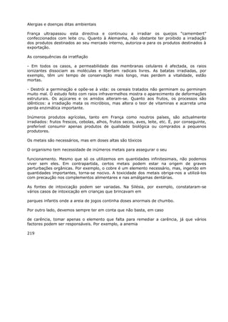 Alergias e doenças ditas ambientais
França ultrapassou esta directiva e continuou a irradiar os queijos “camembert”
confeccionados com leite cru. Quanto à Alemanha, não obstante ter proibido a irradiação
dos produtos destinados ao seu mercado interno, autoriza-a para os produtos destinados à
exportação.
As consequências da irratfiação
- Em todos os casos, a permeabilidade das membranas celulares é afectada, os raios
ionizantes dissociam as moléculas e libertam radicais livres. As batatas irradiadas, por
exemplo, têm uni tempo de conservação mais longo, mas perdem a vitalidade, estão
mortas.
- Destrói a germinação e opõe-se à vida: os cereais tratados não germinam ou germinam
muito mal. O estudo feito com raios infravermelhos mostra o aparecimento de deformações
estruturais. Os açúcares e os amidos alteram-se. Quanto aos frutos, os processos são
idênticos: a irradiação mata os micróbios, mas altera o teor de vitaminas e acarreta uma
perda enzimática importante.
Inúmeros produtos agrícolas, tanto em França como noutros países, são actualmente
irradiados: frutos frescos, cebolas, alhos, frutos secos, aves, leite, etc. É, por conseguinte,
preferível consumir apenas produtos de qualidade biológica ou comprados a pequenos
produtores.
Os metais são necessários, mas em doses altas são tóxicos
O organismo tem necessidade de inúmeros metais para assegurar o seu
funcionamento. Mesmo que só os utilizemos em quantidades infinitesimais, não podemos
viver sem eles. Em contrapartida, certos metais podem estar na origem de graves
perturbações orgânicas. Por exemplo, o cobre é um elemento necessário, mas, ingerido em
quantidades importantes, torna-se nocivo. A toxicidade dos metais obriga-nos a utilizá-los
com precaução nos complementos alimentares e nas amálgamas dentárias.
As fontes de intoxicação podem ser variadas. Na Silésia, por exemplo, constataram-se
vários casos de intoxicação em crianças que brincavam em
parques infantis onde a areia de jogos continha doses anormais de chumbo.
Por outro lado, devemos sempre ter em conta que não basta, em caso
de carência, tomar apenas o elemento que falta para remediar a carência, já que vários
factores podem ser responsáveis. Por exemplo, a anemia
219
 