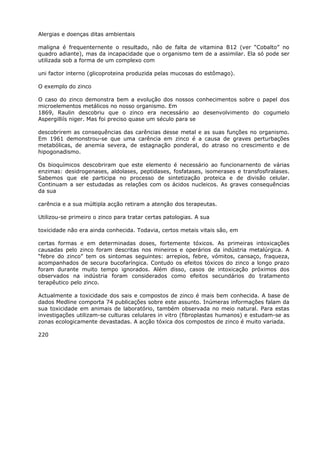 Alergias e doenças ditas ambientais
maligna é frequenternente o resultado, não de falta de vitamina B12 (ver “Cobalto” no
quadro adiante), mas da incapacidade que o organismo tem de a assimilar. Ela só pode ser
utilizada sob a forma de um complexo com
uni factor interno (glicoproteina produzida pelas mucosas do estômago).
O exemplo do zinco
O caso do zinco demonstra bem a evolução dos nossos conhecimentos sobre o papel dos
microelementos metálicos no nosso organismo. Em
1869, Raulin descobriu que o zinco era necessário ao desenvolvimento do cogumelo
Aspergilliís niger. Mas foi preciso quase um século para se
descobrirem as consequências das carências desse metal e as suas funções no organismo.
Em 1961 demonstrou-se que uma carência em zinco é a causa de graves perturbações
metabólicas, de anemia severa, de estagnação ponderal, do atraso no crescimento e de
hipogonadismo.
Os bioquímicos descobriram que este elemento é necessário ao funcionarnento de várias
enzimas: desidrogenases, aldolases, peptidases, fosfatases, isomerases e transfosfiralases.
Sabemos que ele participa no processo de sintetização proteica e de divisão celular.
Continuam a ser estudadas as relações com os ácidos nucleicos. As graves consequências
da sua
carência e a sua múltipla acção retiram a atenção dos terapeutas.
Utilizou-se primeiro o zinco para tratar certas patologias. A sua
toxicidade não era ainda conhecida. Todavia, certos metais vitais são, em
certas formas e em determinadas doses, fortemente tóxicos. As primeiras intoxicações
causadas pelo zinco foram descritas nos mineiros e operários da indústria metalúrgica. A
“febre do zinco” tem os sintomas seguintes: arrepios, febre, vómitos, cansaço, fraqueza,
acompanhados de secura bucofaríngica. Contudo os efeitos tóxicos do zinco a longo prazo
foram durante muito tempo ignorados. Além disso, casos de intoxicação próximos dos
observados na indústria foram considerados como efeitos secundários do tratamento
terapêutico pelo zinco.
Actualmente a toxicidade dos sais e compostos de zinco é mais bem conhecida. A base de
dados Medline comporta 74 publicações sobre este assunto. Inúmeras informações falam da
sua toxicidade em animais de laboratório, também observada no meio natural. Para estas
investigações utilizam-se culturas celulares in vitro (fibroplastas humanos) e estudam-se as
zonas ecologicamente devastadas. A acção tóxica dos compostos de zinco é muito variada.
220
 