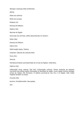 Alergias e doenças ditas ambientais
METAL
Efeito de carência
Efeito de excesso
Potássio (K)
Doença de Addison.
Selénio (Se)
Necrose do figado.
Cenurose nos anirriais, efeito desconhecido no homern.
Sódio (Na)
Doença de Addison.
Cálcio (Ca)
Deformação óssea, Tetania.
Catarata. Cálculos da vesícula biliar.
Ferro (Fe)
Anemia.
Hematocromatose (acompanhada de cirrose do fígado). Sideritose.
Cádmio (Cd)
Inflamação renal, doença “Itai Itai” (intoxicação crónica). Várias centenas de pessoas
morreram dos efeitos desta intoxicação no Nordeste do Japão, numa região mineira (antigas
minas de metais não ferrosos). O cádmio acumula-se nos rins e no figado. Este metal
fragiliza também os ossos.
Chumbo (Pb)
Anemia. Encefalomielite. Neuropatia.
222
 