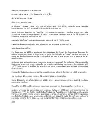 Alergias e doenças ditas ambientais
óLEOS ESSENCIAIS, LEGIONELOSE E POLUIÇÃO
MICROBIOLóGICA DO AR
Uma doença misteriosa...
A história começa corno um policial americano. Em 1976, durante uma reunião
comemorativa do 58.O aniversário da Legião Americana, no
Hotel Bellevue Stratford de Filadélfia, 182 antigos legionários, cidadãos arnericanos, são
vítimas de uma estranha doença. A “nova” pneumonia causou a morte de 29 pessoas. A
imprensa avançou a hipótese de um
atentado “biológico” contra estes antigos mercenários. O FBI fez uma
investigação pormenorizada, mas foi preciso um ano para se descobrir a
solução deste mistério.
Em Dezembro de 1977, a equipa de investigadores do Centro de Controlo de Doenças de
Atlanta conseguiu isolar e determinar o bacilo incriminado. A “nova” bactéria recebeu o
nome de Legionellapneumophila, e descobriu-se que o seu vector era o sistema de ar
condicionado.
A doença dos legionários seria realmente uma nova doença? Ou teríamos nós conseguido
finalmente encontrar uma explicação para certas patologias pulmonares inexplicadas até
1977? Isto porque a análise de amostras de soro responsáveis por antigas pneumonias
determinou a
implicação da Legionellapneumophila na epidemia de febre de Pontiac em 1968, e também:
-na morte de 14 pessoas entre as 81 contaminadas no Hospital de
Santa Elizabeth, em Washington em 1965; -em 11 pneumonias, entre as quais 2 mortais,
no mesmo hotel em
Filadélfia, em 1974. Além disso, as epidemias ocorridas em diversos países mostram o
carácter universal da legionelose: em hotéis de Itália, em 1980; em centros comerciais na
Suécia, em 1979, em hotéis nos Estados Unidos, na Austrália, em Porto Rico, em hospitais
franceses em 1989. Basta lembrar que todos os anos a legionelose atinge 400 000 pessoas
nos Estados Unidos e que uma única epidemia num pequeno clube de golfe em Inglaterra
provocou a morte de 43 pessoas, para compreendermos a importância desta doença.
223
 