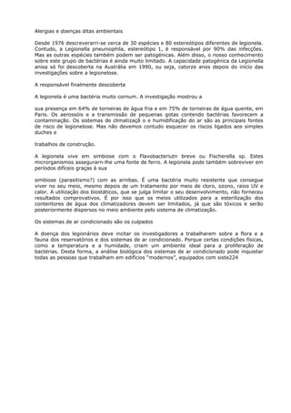 Alergias e doenças ditas ambientais
Desde 1976 descreverarri-se cerca de 30 espécies e 80 estereótipos diferentes de legionela.
Contudo, a Legionella pneuniophila, estereótipo 1, é responsável por 90% das infecções.
Mas as outras espécies também podem ser patogénicas. Além disso, o nosso conhecimento
sobre este grupo de bactérias é ainda muito limitado. A capacidade patogénica da Legionella
anisa só foi descoberta na Austrália em 1990, ou seja, catorze anos depois do início das
investigações sobre a legionelose.
A responsável finalmente descoberta
A legionela é uma bactéria muito cornum. A investigação mostrou a
sua presença em 64% de torneiras de água fria e em 75% de torneiras de água quente, em
Paris. Os aerossóis e a transmissão de pequenas gotas contendo bactérias favorecem a
contaminação. Os sistemas de climatizaçã o e humidificação do ar são as principais fontes
de risco de legionelose. Mas não devemos contudo esquecer os riscos ligados aos simples
duches e
trabalhos de construção.
A legionela vive em simbiose com o Flavobacteriutn breve ou Fischerella sp. Estes
microrganismos assegurarn-lhe uma fonte de ferro. A legionela pode também sobreviver em
períodos difíceis graças à sua
simbiose (parasitismo?) com as arnibas. É uma bactéria muito resistente que consegue
viver no seu meio, mesmo depois de um tratamento por meio de cloro, ozono, raios UV e
calor. A utilização dos biostáticos, que se julga limitar o seu desenvolvimento, não forneceu
resultados comprovativos. É por isso que os meios utilizados para a esterilização dos
contentores de água dos climatizadores devem ser limitados, já que são tóxicos e serão
posteriormente dispersos no meio ambiente pelo sistema de climatização.
Os sistemas de ar condicionado são os culpados
A doença dos legionários deve incitar os investigadores a trabalharem sobre a flora e a
fauna dos reservatórios e dos sistemas de ar condicionado. Porque certas condições físicas,
como a temperatura e a humidade, criam um ambiente ideal para a proliferação de
bactérias. Desta forma, a análise biológica dos sistemas de ar condicionado pode inquietar
todas as pessoas que trabalham em edifícios “modernos”, equipados com siste224
 