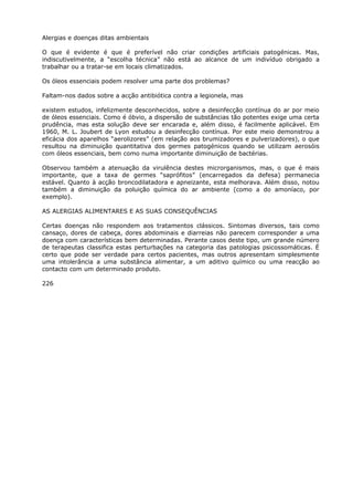 Alergias e doenças ditas ambientais
O que é evidente é que é preferível não criar condições artificiais patogénicas. Mas,
indiscutivelmente, a “escolha técnica” não está ao alcance de um indivíduo obrigado a
trabalhar ou a tratar-se em locais climatizados.
Os óleos essenciais podem resolver uma parte dos problemas?
Faltam-nos dados sobre a acção antibiótica contra a legionela, mas
existem estudos, infelizmente desconhecidos, sobre a desinfecção contínua do ar por meio
de óleos essenciais. Como é óbvio, a dispersão de substâncias tão potentes exige uma certa
prudência, mas esta solução deve ser encarada e, além disso, é facilmente aplicável. Em
1960, M. L. Joubert de Lyon estudou a desinfecção contínua. Por este meio demonstrou a
eficácia dos aparelhos “aerolizores” (em relação aos brumizadores e pulverizadores), o que
resultou na diminuição quantitativa dos germes patogénicos quando se utilizam aerosóis
com óleos essenciais, bem como numa importante diminuição de bactérias.
Observou também a atenuação da virulência destes microrganismos, mas, o que é mais
importante, que a taxa de germes “saprófitos” (encarregados da defesa) permanecia
estável. Quanto à acção broncodilatadora e apneizante, esta melhorava. Além disso, notou
também a diminuição da poluição química do ar ambiente (como a do amoníaco, por
exemplo).
AS ALERGIAS ALIMENTARES E AS SUAS CONSEQUÊNCIAS
Certas doenças não respondem aos tratamentos clássicos. Sintomas diversos, tais como
cansaço, dores de cabeça, dores abdominais e diarreias não parecem corresponder a uma
doença com características bem determinadas. Perante casos deste tipo, um grande número
de terapeutas classifica estas perturbações na categoria das patologias psicossomáticas. É
certo que pode ser verdade para certos pacientes, mas outros apresentam simplesmente
uma intolerância a uma substância alimentar, a um aditivo químico ou uma reacção ao
contacto com um determinado produto.
226
 